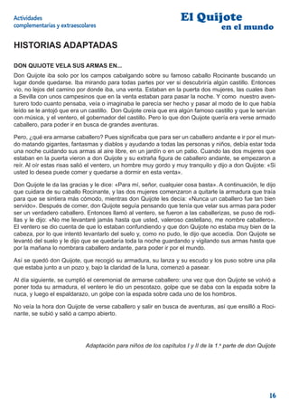 Actividades                                                       El Quijote
complementarias y extraescolares                                                  en el mundo

HISTORIAS ADAPTADAS

DON QUIJOTE VELA SUS ARMAS EN...
Don Quijote iba solo por los campos cabalgando sobre su famoso caballo Rocinante buscando un
lugar donde quedarse. Iba mirando para todas partes por ver si descubriría algún castillo. Entonces
vio, no lejos del camino por donde iba, una venta. Estaban en la puerta dos mujeres, las cuales iban
a Sevilla con unos campesinos que en la venta estaban para pasar la noche. Y como nuestro aven-
turero todo cuanto pensaba, veía o imaginaba le parecía ser hecho y pasar al modo de lo que había
leído se le antojó que era un castillo. Don Quijote creía que era algún famoso castillo y que le servían
con música, y el ventero, el gobernador del castillo. Pero lo que don Quijote quería era verse armado
caballero, para poder ir en busca de grandes aventuras.

Pero, ¿qué era armarse caballero? Pues signiﬁcaba que para ser un caballero andante e ir por el mun-
do matando gigantes, fantasmas y diablos y ayudando a todas las personas y niños, debía estar toda
una noche cuidando sus armas al aire libre, en un jardín o en un patio. Cuando las dos mujeres que
estaban en la puerta vieron a don Quijote y su extraña ﬁgura de caballero andante, se empezaron a
reír. Al oír estas risas salió el ventero, un hombre muy gordo y muy tranquilo y dijo a don Quijote: «Si
usted lo desea puede comer y quedarse a dormir en esta venta».

Don Quijote le da las gracias y le dice: «Para mí, señor, cualquier cosa basta». A continuación, le dijo
que cuidara de su caballo Rocinante, y las dos mujeres comenzaron a quitarle la armadura que traía
para que se sintiera más cómodo, mientras don Quijote les decía: «Nunca un caballero fue tan bien
servido». Después de comer, don Quijote seguía pensando que tenía que velar sus armas para poder
ser un verdadero caballero. Entonces llamó al ventero, se fueron a las caballerizas, se puso de rodi-
llas y le dijo: «No me levantaré jamás hasta que usted, valeroso castellano, me nombre caballero».
El ventero se dio cuenta de que lo estaban confundiendo y que don Quijote no estaba muy bien de la
cabeza, por lo que intentó levantarlo del suelo y, como no pudo, le dijo que accedía. Don Quijote se
levantó del suelo y le dijo que se quedaría toda la noche guardando y vigilando sus armas hasta que
por la mañana lo nombrara caballero andante, para poder ir por el mundo.

Así se quedó don Quijote, que recogió su armadura, su lanza y su escudo y los puso sobre una pila
que estaba junto a un pozo y, bajo la claridad de la luna, comenzó a pasear.

Al día siguiente, se cumplió el ceremonial de armarse caballero: una vez que don Quijote se volvió a
poner toda su armadura, el ventero le dio un pescotazo, golpe que se daba con la espada sobre la
nuca, y luego el espaldarazo, un golpe con la espada sobre cada uno de los hombros.

No veía la hora don Quijote de verse caballero y salir en busca de aventuras, así que ensilló a Roci-
nante, se subió y salió a campo abierto.




                            Adaptación para niños de los capítulos I y II de la 1.a parte de don Quijote




                                                                                                     16
 