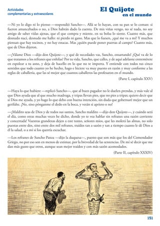 Actividades                                                       El Quijote
complementarias y extraescolares                                                  en el mundo

—Ni yo lo digo ni lo pienso —respondió Sancho—. Allá se lo hayan, con su pan se lo coman: si
fueron amancebados o no, a Dios habrán dado la cuenta. De mis viñas vengo, no sé nada, no soy
amigo de saber vidas ajenas, que el que compra y miente, en su bolsa lo siente. Cuanto más, que
desnudo nací, desnudo me hallo: ni pierdo ni gano. Mas que lo fuesen, ¿qué me va a mí? Y muchos
piensan que hay tocinos, y no hay estacas. Mas ¿quién puede poner puertas al campo? Cuanto más,
que de Dios dijeron.

—¡Válame Dios —dijo don Quijote—, y qué de necedades vas, Sancho, ensartando! ¿Qué va de lo
que tratamos a los refranes que enhilas? Por tu vida, Sancho, que calles, y de aquí adelante entremétete
en espolear a tu asno, y deja de hacello en lo que no te importa. Y entiende con todos tus cinco
sentidos que todo cuanto yo he hecho, hago e hiciere va muy puesto en razón y muy conforme a las
reglas de caballería, que las sé mejor que cuantos caballeros las profesaron en el mundo.
                                                                               (Parte I, capítulo XXV)


—Haya lo que hubiere —replicó Sancho—, que al buen pagador no le duelen prendas, y más vale al
que Dios ayuda que al que mucho madruga, y tripas llevan pies, que no pies a tripas; quiero decir que
si Dios me ayuda, y yo hago lo que debo con buena intención, sin duda que gobernaré mejor que un
gerifalte. ¡No, sino pónganme el dedo en la boca, y verán si aprieto o no!

—¡Maldito seas de Dios y de todos sus santos, Sancho maldito —dijo don Quijote—, y cuándo será
el día, como otras muchas veces he dicho, donde yo te vea hablar sin refranes una razón corriente
y concertada! Vuestras grandezas dejen a este tonto, señores míos, que les molerá las almas, no solo
puestas entre dos, sino entre dos mil refranes, traídos tan a sazón y tan a tiempo cuanto le dé Dios a
él la salud, o a mí si los querría escuchar.

—Los refranes de Sancho Panza —dijo la duquesa—, puesto que son más que los del Comendador
Griego, no por eso son en menos de estimar, por la brevedad de las sentencias. De mí sé decir que me
dan más gusto que otros, aunque sean mejor traídos y con más sazón acomodados.
                                                                            (Parte II, capítulo XXXIV)




                                                                                                    151
 