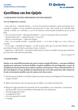 Actividades                                                        El Quijote
complementarias y extraescolares                                                    en el mundo

Escribimos con don Quijote
1) MEJORAMOS NUESTRA ORTOGRAFÍA CON DON QUIJOTE

Lee este fragmento y contesta

—Una o dos veces —respondió Sancho—, si mal no me acuerdo, he suplicado a vuestra merced que no me
emiende los vocablos, si es que entiende lo que quiero decir en ellos, y que cuando no los entienda, diga:
«Sancho, o diablo, no te entiendo»; y si yo no me declarare, entonces podrá emendarme, que yo soy tan
fócil..
—No te entiendo, Sancho —dijo luego don Quijote—, pues no sé qué quiere decir soy tan fócil.
—Tan fócil quiere decir —respondió Sancho— ‘soy tan así’.
—Menos te entiendo agora —replicó don Quijote.
—Pues si no me puede entender —respondió Sancho—, no sé cómo lo diga: no sé más, y Dios sea
conmigo.
—Ya, ya caigo —respondió don Quijote— en ello: tú quieres decir que eres tan dócil, blando y mañero,
que tomarás lo que yo te dijere y pasarás por lo que te enseñare.
—Apostaré yo —dijo Sancho— que desde el emprincipio me caló y me entendió, sino que quiso turbarme,
por oírme decir otras docientas patochadas.
                                                                                      Parte II, Capítulo VII

CUESTIONARIO

Sancho es un entrañable personaje que posee un gran sentido del humor y una gran sabiduría
popular pero representa, en buena medida, a la gente analfabeta. En este fragmento, se pone de
maniﬁesto los inconvenientes de no saberse expresar correctamente («No te entiendo Sancho», le
dice don Quijote) a lo que añadimos la importancia que en la vida actual tiene saber expresarse
lo más correctamente posible, tanto de manera oral como escrita.

1) Sancho pronuncia fócil en vez de dócil. ¿Qué otros errores comete en este fragmento? Posteriormente,
   corrige a Sancho.

2) ¿Qué inconvenientes tiene una persona que no habla y no escribe correctamente?

3) Repasa las reglas generales de acentuación de los monosílabos y sus excepciones y contesta por
   qué llevan tilde o no los monosílabos (subrayados) de estas expresiones:
— entiende lo que quiero decir
— no sé qué quiere decir
— Pues si no me puede entender
— no sé más



                                                                                                       152
 