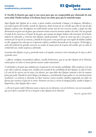 Actividades                                                           El Quijote
complementarias y extraescolares                                                       en el mundo

2) Escribe la historia que aquí se nos narra para que sea comprendida por alumnado de más
corta edad. Puedes incluso, si lo deseas, hacer un cómic para que lo entienda mejor.

Aquí llegaba don Quijote de su canto, a quien estaban escuchando el duque y la duquesa, Altisidora y
casi toda la gente del castillo, cuando de improviso, desde encima de un corredor que sobre la reja de don
Quijote a plomo caía, descolgaron un cordel donde venían más de cien cencerros asidos, y luego tras ellos
derramaron un gran saco de gatos, que asimismo traían cencerros menores atados a las colas. Fue tan grande
el ruido de los cencerros y el mayar de los gatos, que aunque los duques habían sido inventores de la burla,
todavía les sobresaltó, y, temeroso don Quijote, quedó pasmado. Y quiso la suerte que dos o tres gatos se
entraron por la reja de su estancia, y dando de una parte a otra parecía que una región de diablos andaba
en ella: apagaron las velas que en el aposento ardían y andaban buscando por do escaparse. El descolgar y
subir del cordel de los grandes cencerros no cesaba; la mayor parte de la gente del castillo, que no sabía la
verdad del caso, estaba suspensa y admirada.

Levantóse don Quijote en pie y, poniendo mano a la espada, comenzó a tirar estocadas por la reja y a decir
a grandes voces:

—¡Afuera, malignos encantadores! ¡Afuera, canalla hechiceresca, que yo soy don Quijote de la Mancha,
contra quien no valen ni tienen fuerza vuestras malas intenciones!

Y volviéndose a los gatos que andaban por el aposento les tiró muchas cuchilladas. Ellos acudieron a la reja
y por allí se salieron, aunque uno, viéndose tan acosado de las cuchilladas de don Quijote, le saltó al rostro
y le asió de las narices con las uñas y los dientes, por cuyo dolor don Quijote comenzó a dar los mayores
gritos que pudo. Oyendo lo cual el duque y la duquesa, y considerando lo que podía ser, con mucha presteza
acudieron a su estancia y, abriendo con llave maestra, vieron al pobre caballero pugnando con todas sus
fuerzas por arrancar el gato de su rostro. Entraron con luces y vieron la desigual pelea; acudió el duque a
despartirla, y don Quijote dijo a voces:

—¡No me le quite nadie! ¡Déjenme mano a mano con este demonio, con este hechicero, con este encantador,
que yo le daré a entender de mí a él quién es don Quijote de la Mancha!
                                                                                        Parte II, capítulo XLVI




                                                                                                          153
 