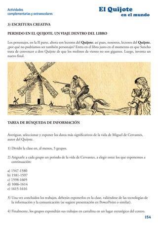 Actividades                                                       El Quijote
complementarias y extraescolares                                                   en el mundo

3) ESCRITURA CREATIVA

PERDIDO EN EL QUIJOTE. UN VIAJE DENTRO DEL LIBRO

Los personajes, en la II parte, ahora son lectores del Quijote; así pues, nosotros, lectores del Quijote,
¿por qué no podríamos ser también personajes? Entra en el libro justo en el momento en que Sancho
trata de convencer a don Quijote de que los molinos de viento no son gigantes. Luego, inventa un
nuevo ﬁnal.




TAREA DE BÚSQUEDA DE INFORMACIÓN


Averiguar, seleccionar y exponer los datos más signiﬁcativos de la vida de Miguel de Cervantes,
autor del Quijote.

1) Dividir la clase en, al menos, 5 grupos.

2) Asignarle a cada grupo un periodo de la vida de Cervantes, a elegir entre los que exponemos a
   continuación:

a) 1547-1580
b) 1581-1597
c) 1598-1605
d) 1606-1614
e) 1615-1616

3) Una vez concluidos los trabajos, deberán exponerlos en la clase, valiéndose de las tecnologías de
   la información y la comunicación (se sugiere presentación en PowerPoint o similar).

4) Finalmente, los grupos expondrán sus trabajos en cartulina en un lugar estratégico del centro.
                                                                                                    154
 