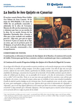 Actividades                                                                                 El Quijote
complementarias y extraescolares                                                                                   en el mundo

La huella de don Quijote en Canarias
El escritor canario Benito Pérez Galdós
(Las Palmas de Gran Canaria, 10 de
mayo de 1843-Madrid, 4 de enero de
1920) fue un profundo conocedor y
admirador de la obra de Cervantes.
Muestra de ello son las numerosas citas
y alusiones que hace en sus novelas de
la obra. En su novela Gerona de los
Episodios Nacionales dice: ¡Gracias a
Dios que se han acabado esas malditas
guerras!... Hija mía, ¿por qué no sigues
tu lectura? Y puso en manos de su hija
un tomo, que era la primera parte de
El Quijote, el cual abrió ella por donde
lo tenía marcado, comenzando a leer
tranquilamente.                                                           Retrato de Benito Pérez Galdós pintado por Joaquín Sorolla

COMENTARIO DE TEXTOS:
A continuación, te ofrecemos el comienzo de don Quijote de la Mancha y el comienzo de la novela
de Galdós Tristana para que los leas y contestes a un breve cuestionario que viene a continuación:

A) Comienzo de la novela El ingenioso hidalgo don Quijote de la Mancha de Miguel de Cervantes

En un lugar de la Mancha, de cuyo nombre no quiero acordarme, no ha mucho tiempo que vivía un hidalgo
de los de lanza en astillero, adarga antigua, rocín ﬂaco y galgo corredor. Una olla de algo más vaca que
carnero, salpicón las más noches, duelos y quebrantos los sábados, lantejas los viernes, algún palomino de
añadidura los domingos, consumían las tres partes de su hacienda. El resto della concluían sayo de velarte5,
calzas de velludo para las ﬁestas, con sus pantuﬂos de lo mesmo6, y los días de entresemana se honraba
con su vellorí7 de lo más ﬁno. Tenía en su casa una ama que pasaba de los cuarenta y una sobrina que
no llegaba a los veinte, y un mozo de campo y plaza que así ensillaba el rocín como tomaba la podadera.
Frisaba la edad de nuestro hidalgo con los cincuenta años. Era de complexión recia, seco de carnes, enjuto
de rostro, gran madrugador y amigo de la caza. Quieren decir que tenía el sobrenombre de «Quijada», o
«Quesada», que en esto hay alguna diferencia en los autores que deste caso escriben, aunque por conjeturas
verisímiles8 se deja entender que se llamaba «Quijana». Pero esto importa poco a nuestro cuento: basta que
en la narración dél no se salga un punto de la verdad.

5
  Sayo: ‘traje de hombre con falda, para vestir a cuerpo’ , ya anticuado hacia 1600; velarte: ‘paño de abrigo’, negro o azul, de buena calidad.
6
  Calzas: ‘prenda que cubría los muslos, compuesta por unas tiras verticales, un forro y un relleno’; velludo: ‘felpa o terciopelo’; los pantuﬂos
   eran un tipo de calzado que se ponía sobre otros zapatos.
7
  «Paño entreﬁno de color pardo ceniciento»
8
  «Verosímiles»
                                                                                                                                           155
 