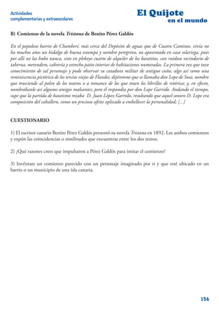 Actividades                                                         El Quijote
complementarias y extraescolares                                                     en el mundo

B) Comienzo de la novela Tristana de Benito Pérez Galdós

En el populoso barrio de Chamberí, más cerca del Depósito de aguas que de Cuatro Caminos, vivía no
ha muchos años un hidalgo de buena estampa y nombre peregrino, no aposentado en casa solariega, pues
por allí no las hubo nunca, sino en plebeyo cuarto de alquiler de los baratitos, con ruidoso vecindario de
taberna, merendero, cabrería y estrecho patio interior de habitaciones numeradas. La primera vez que tuve
conocimiento de tal personaje y pude observar su catadura militar de antiguo cuño, algo así como una
reminiscencia pictórica de los tercios viejos de Flandes, dijéronme que se llamaba don Lope de Sosa, nombre
que trasciende al polvo de los teatros o a romance de los que traen los librillos de retórica; y, en efecto,
nombrábanle así algunos amigos maleantes; pero él respondía por don Lope Garrido. Andando el tiempo,
supe que la partida de bautismo rezaba D. Juan López Garrido, resultando que aquel sonoro D. Lope era
composición del caballero, como un precioso afeite aplicado a embellecer la personalidad; [...]


CUESTIONARIO

1) El escritor canario Benito Pérez Galdós presentó su novela Tristana en 1892. Lee ambos comienzos
y expón las coincidencias o similitudes que encuentras entre los dos textos.

2) ¿Qué razones crees que impulsaron a Pérez Galdós para imitar el comienzo?

3) Invéntate un comienzo parecido con un personaje imaginado por ti y que esté ubicado en un
barrio o un municipio de una isla canaria.




                                                                                                       156
 