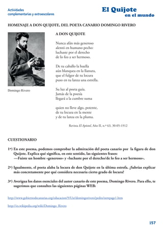 Actividades                                                            El Quijote
complementarias y extraescolares                                                         en el mundo

HOMENAJE A DON QUIJOTE, DEL POETA CANARIO DOMINGO RIVERO

                                   A DON QUIJOTE

                                   Nunca afán más generoso
                                   alentó en humano pecho:
                                   luchaste por el derecho
                                   de lo feo a ser hermoso.

                                   De tu caballo la huella
                                   aún blanquea en la llanura,
                                   que el fulgor de tu locura
                                   puso en tu lanza una estrella.

Domingo Rivero                     Su luz al poeta guía.
                                   Jamás de la poesía
                                   llegará a la cumbre suma

                                   quien no lleve algo, potente,
                                   de tu locura en la mente
                                   y de tu lanza en la pluma.

                                              Revista El Apóstol, Año II, n.º 63, 30-05-1912



CUESTIONARIO

1º) En este poema, podemos comprobar la admiración del poeta canario por la ﬁgura de don
    Quijote. Explica qué signiﬁca, en este sentido, las siguientes frases:
    —Fuiste un hombre «generoso» y «luchaste por el derecho/de lo feo a ser hermoso».

2º) Igualmente, el poeta alaba la locura de don Quijote en la última estrofa. ¿Sabrías explicar
    más concretamente por qué considera necesaria cierto grado de locura?

3º) Averigua los datos esenciales del autor canario de este poema, Domingo Rivero. Para ello, te
    sugerimos que consultes las siguientes páginas WEB:


http://www.gobiernodecanarias.org/educacion/9/Usr/domingorivero/pedro/newpage1.htm

http://es.wikipedia.org/wiki/Domingo_Rivero




                                                                                                  157
 