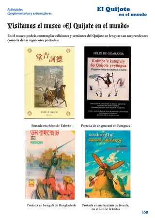Actividades                                                El Quijote
complementarias y extraescolares                                          en el mundo

Visitamos el museo «El Quijote en el mundo»
En el museo podrás contemplar ediciones y versiones del Quijote en lenguas tan sorprendentes
como la de las siguientes portadas:




                 Portada en chino de Taiwán      Portada de en guaraní en Paraguay




              Portada en bengalí de Bangladesh   Portada en malayalam de Kerala,
                                                       en el sur de la India
                                                                                        158
 