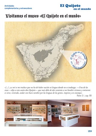 Actividades                                                         El Quijote
complementarias y extraescolares                                                     en el mundo

 Visitamos el museo «El Quijote en el mundo»




«[...] y a mí se me trasluce que no ha de haber nación ni lengua donde no se traduzga. —Una de las
cosas —dijo a esta sazón don Quijote— que más debe de dar contento a un hombre virtuoso y eminente
es verse, viviendo, andar con buen nombre por las lenguas de las gentes, impreso y en estampa»
                                                                                         Parte 2.a, cap. III




                                                                                                       159
 