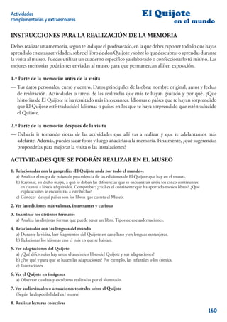 Actividades                                                                 El Quijote
complementarias y extraescolares                                                                 en el mundo

INSTRUCCIONES PARA LA REALIZACIÓN DE LA MEMORIA
Debes realizar una memoria, según te indique el profesorado, en la que debes exponer todo lo que hayas
aprendido en estas actividades, sobre el libro de don Quijote y sobre lo que descubras o aprendas durante
la visita al museo. Puedes utilizar un cuaderno especíﬁco ya elaborado o confeccionarlo tú mismo. Las
mejores memorias podrán ser enviadas al museo para que permanezcan allí en exposición.

1.ª Parte de la memoria: antes de la visita
— Tus datos personales, curso y centro. Datos principales de la obra: nombre original, autor y fechas
  de realización. Actividades o tareas de las realizadas que más te hayan gustado y por qué. ¿Qué
  historias de El Quijote te ha resultado más interesantes. Idiomas o países que te hayan sorprendido
  que El Quijote esté traducido? Idiomas o países en los que te haya sorprendido que esté traducido
  el Quijote.

2.ª Parte de la memoria: después de la visita
— Deberás ir tomando notas de las actividades que allí vas a realizar y que te adelantamos más
  adelante. Además, puedes sacar fotos y luego añadirlas a la memoria. Finalmente, ¿qué sugerencias
  propondrías para mejorar la visita o las instalaciones?

ACTIVIDADES QUE SE PODRÁN REALIZAR EN EL MUSEO
1. Relacionadas con la geografía: «El Quijote anda por todo el mundo».
   a) Analizar el mapa de países de procedencia de las ediciones de El Quijote que hay en el museo.
   b) Razonar, en dicho mapa, a qué se deben las diferencias que se encuentran entre los cinco continentes
      en cuanto a libros adquiridos. Comprobar: ¿cuál es el continente que ha aportado menos libros? ¿Qué
      explicaciones le encuentras a este hecho?
   c) Conocer de qué países son los libros que cuenta el Museo.
2. Ver las ediciones más valiosas, interesantes y curiosas
3. Examinar los distintos formatos
   a) Analiza las distintas formas que puede tener un libro. Tipos de encuadernaciones.
4. Relacionados con las lenguas del mundo
   a) Durante la visita, leer fragmentos del Quijote en castellano y en lenguas extranjeras.
   b) Relacionar los idiomas con el país en que se hablan.
5. Ver adaptaciones del Quijote
   a) ¿Qué diferencias hay entre el auténtico libro del Quijote y sus adaptaciones?
   b) ¿Por qué y para qué se hacen las adaptaciones? Por ejemplo, las infantiles o los cómics.
   c) Ilustraciones
6. Ver el Quijote en imágenes
   a) Observar cuadros y esculturas realizadas por el alumnado.
7. Ver audiovisuales o actuaciones teatrales sobre el Quijote
   (Según la disponibilidad del museo)
8. Realizar lecturas colectivas
                                                                                                             160
 