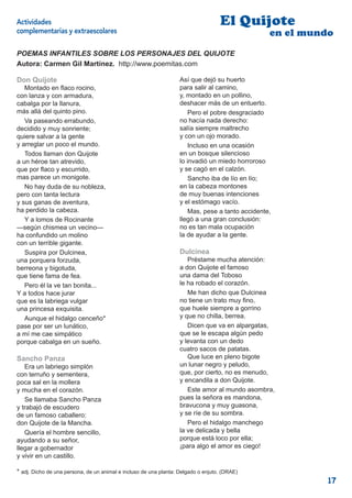 Actividades                                                                        El Quijote
complementarias y extraescolares                                                                  en el mundo
POEMAS INFANTILES SOBRE LOS PERSONAJES DEL QUIJOTE
Autora: Carmen Gil Martínez. http://www.poemitas.com

Don Quijote                                                        Así que dejó su huerto
   Montado en ﬂaco rocino,                                         para salir al camino,
con lanza y con armadura,                                          y, montado en un pollino,
cabalga por la llanura,                                            deshacer más de un entuerto.
más allá del quinto pino.                                              Pero el pobre desgraciado
   Va paseando errabundo,                                          no hacía nada derecho:
decidido y muy sonriente;                                          salía siempre maltrecho
quiere salvar a la gente                                           y con un ojo morado.
y arreglar un poco el mundo.                                           Incluso en una ocasión
   Todos llaman don Quijote                                        en un bosque silencioso
a un héroe tan atrevido,                                           lo invadió un miedo horroroso
que por ﬂaco y escurrido,                                          y se cagó en el calzón.
mas parece un monigote.                                                Sancho iba de lío en lío;
   No hay duda de su nobleza,                                      en la cabeza montones
pero con tanta lectura                                             de muy buenas intenciones
y sus ganas de aventura,                                           y el estómago vacío.
ha perdido la cabeza.                                                  Mas, pese a tanto accidente,
   Y a lomos de Rocinante                                          llegó a una gran conclusión:
—según chismea un vecino—                                          no es tan mala ocupación
ha confundido un molino                                            la de ayudar a la gente.
con un terrible gigante.
   Suspira por Dulcinea,                                           Dulcinea
una porquera forzuda,                                                 Préstame mucha atención:
berreona y bigotuda,                                               a don Quijote el famoso
que tiene fama de fea.                                             una dama del Toboso
   Pero él la ve tan bonita...                                     le ha robado el corazón.
Y a todos hace jurar                                                  Me han dicho que Dulcinea
que es la labriega vulgar                                          no tiene un trato muy ﬁno,
una princesa exquisita.                                            que huele siempre a gorrino
   Aunque el hidalgo cenceño*                                      y que no chilla, berrea.
pase por ser un lunático,                                             Dicen que va en alpargatas,
a mí me cae simpático                                              que se le escapa algún pedo
porque cabalga en un sueño.                                        y levanta con un dedo
                                                                   cuatro sacos de patatas.
Sancho Panza                                                          Que luce en pleno bigote
   Era un labriego simplón                                         un lunar negro y peludo,
con terruño y sementera,                                           que, por cierto, no es menudo,
poca sal en la mollera                                             y encandila a don Quijote.
y mucha en el corazón.                                                Este amor al mundo asombra,
   Se llamaba Sancho Panza                                         pues la señora es mandona,
y trabajó de escudero                                              bravucona y muy guasona,
de un famoso caballero:                                            y se ríe de su sombra.
don Quijote de la Mancha.                                             Pero el hidalgo manchego
   Quería el hombre sencillo,                                      la ve delicada y bella
ayudando a su señor,                                               porque está loco por ella;
llegar a gobernador                                                ¡para algo el amor es ciego!
y vivir en un castillo.

* adj. Dicho de una persona, de un animal e incluso de una planta: Delgado o enjuto. (DRAE)
                                                                                                            17
 