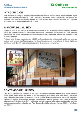 Actividades                                                       El Quijote
complementarias y extraescolares                                                  en el mundo

INTRODUCCIÓN
Este cuaderno es una guía para el profesorado en la puesta en práctica de las actividades «El Quijote
en el mundo» para alumnado de 3.º y 4.º de la Educación Secundaria Obligatoria y Bachillerato. La
intención primordial de estos materiales es proponer al alumnado una visita al museo «El Quijote en
el mundo» del IES Mencey Acaymo de Güímar.


HISTORIA DEL MUSEO
En el año 1996, el IES Mencey Acaymo de Güímar realizó una exposición de una colección de ejem-
plares del Quijote donados por las distintas embajadas, consulados, particulares, etc. Este aconteci-
miento tuvo eco a nivel nacional en los distintos medios de comunicación, incluso con la felicitación de
la casa Cervantes.
Fruto del éxito de esta exposición, en el 2003, profesorado de diferentes disciplinas forman un grupo
estable para ampliar, clasiﬁcar, registrar y ordenar los volúmenes en una base de datos digital que
culmina, a partir del 2004, con el establecimiento de un museo permanente.




CONTENIDO DEL MUSEO
La colección posee libros donados o cedidos por editoriales españolas y extranjeras, por embajadas
de España en otros países así como por embajadas extranjeras en España, particulares, bibliotecas,
personalidades del mundo de la cultura o de la política. Diferentes formatos, ediciones, encuader-
naciones, e incluso dimensiones curiosas, ejemplares en un solo volumen o en varios, antologías,
adaptaciones (infantiles, juveniles) y originales. Mención especial a las ediciones ilustradas entre las
cuales destacamos las realizadas por Paul Gustave Doré (Estrasburgo, Francia, 1832 – París, Fran-
cia, 1883).


                                                                                                   162
 