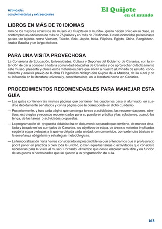 Actividades                                                      El Quijote
complementarias y extraescolares                                                en el mundo

LIBROS EN MÁS DE 70 IDIOMAS
Uno de los mayores atractivos del museo «El Quijote en el mundo», que lo hacen único en su clase, es
contemplar las ediciones de más de 75 países y en más de 70 idiomas. Desde conocidos países hasta
países tan lejanos como Vietnam, Taiwán, Siria, Japón, India, Filipinas, Egipto, China, Bangladesh,
Arabia Saudita y un largo etcétera.


PARA UNA VISITA PROVECHOSA
La Consejería de Educación, Universidades, Cultura y Deportes del Gobierno de Canarias, con la in-
tención de dar a conocer a toda la comunidad educativa de Canarias y de aprovechar didácticamente
este museo, presenta y ofrece estos materiales para que sirvan a nuestro alumnado de estudio, cono-
cimiento y análisis previo de la obra El ingenioso hidalgo don Quijote de la Mancha, de su autor y de
su inﬂuencia en la literatura universal y, concretamente, en la literatura hecha en Canarias.


PROCEDIMIENTOS RECOMENDABLES PARA MANEJAR ESTA
GUÍA
— Las guías contienen las mismas páginas que contienen los cuadernos para el alumnado, en cua-
  dros debidamente señalados y con la página que le corresponde en dicho cuaderno.
— Posteriormente, y tras cada página que contenga tareas o actividades, las recomendaciones, obje-
  tivos, estrategias y recursos recomendados para su puesta en práctica y las soluciones, cuando las
  tenga, de las tareas o actividades propuestas.
— La programación de propuesta didáctica irá en documento separado que contiene, de manera deta-
  llada y basado en los currículos de Canarias, los objetivos de etapa, de áreas o materias implicadas
  según la etapa o etapas a la que va dirigida cada unidad, con contenidos, competencias básicas en
  la enseñanza obligatoria y estrategias metodológicas.
— La temporalización no la hemos considerado imprescindible ya que entendemos que el profesorado
  podrá poner en práctica o bien toda la unidad, o bien aquellas tareas o actividades que considere
  necesarias para la visita al museo. Por tanto, el tiempo que desee emplear será libre y en función
  de los gustos o necesidades que se ajusten a la programación de aula.




                                                                                                  163
 