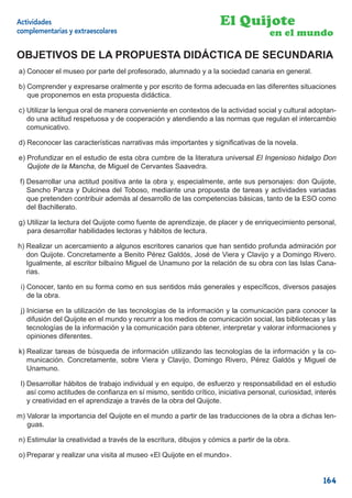 Actividades                                                        El Quijote
complementarias y extraescolares                                                    en el mundo

OBJETIVOS DE LA PROPUESTA DIDÁCTICA DE SECUNDARIA
a) Conocer el museo por parte del profesorado, alumnado y a la sociedad canaria en general.

b) Comprender y expresarse oralmente y por escrito de forma adecuada en las diferentes situaciones
   que proponemos en esta propuesta didáctica.

c) Utilizar la lengua oral de manera conveniente en contextos de la actividad social y cultural adoptan-
   do una actitud respetuosa y de cooperación y atendiendo a las normas que regulan el intercambio
   comunicativo.

d) Reconocer las características narrativas más importantes y signiﬁcativas de la novela.

e) Profundizar en el estudio de esta obra cumbre de la literatura universal El Ingenioso hidalgo Don
   Quijote de la Mancha, de Miguel de Cervantes Saavedra.

 f) Desarrollar una actitud positiva ante la obra y, especialmente, ante sus personajes: don Quijote,
    Sancho Panza y Dulcinea del Toboso, mediante una propuesta de tareas y actividades variadas
    que pretenden contribuir además al desarrollo de las competencias básicas, tanto de la ESO como
    del Bachillerato.

g) Utilizar la lectura del Quijote como fuente de aprendizaje, de placer y de enriquecimiento personal,
   para desarrollar habilidades lectoras y hábitos de lectura.

h) Realizar un acercamiento a algunos escritores canarios que han sentido profunda admiración por
   don Quijote. Concretamente a Benito Pérez Galdós, José de Viera y Clavijo y a Domingo Rivero.
   Igualmente, al escritor bilbaíno Miguel de Unamuno por la relación de su obra con las Islas Cana-
   rias.

 i) Conocer, tanto en su forma como en sus sentidos más generales y especíﬁcos, diversos pasajes
    de la obra.

 j) Iniciarse en la utilización de las tecnologías de la información y la comunicación para conocer la
    difusión del Quijote en el mundo y recurrir a los medios de comunicación social, las bibliotecas y las
    tecnologías de la información y la comunicación para obtener, interpretar y valorar informaciones y
    opiniones diferentes.

k) Realizar tareas de búsqueda de información utilizando las tecnologías de la información y la co-
   municación. Concretamente, sobre Viera y Clavijo, Domingo Rivero, Pérez Galdós y Miguel de
   Unamuno.

 l) Desarrollar hábitos de trabajo individual y en equipo, de esfuerzo y responsabilidad en el estudio
    así como actitudes de conﬁanza en sí mismo, sentido crítico, iniciativa personal, curiosidad, interés
    y creatividad en el aprendizaje a través de la obra del Quijote.

m) Valorar la importancia del Quijote en el mundo a partir de las traducciones de la obra a dichas len-
   guas.

n) Estimular la creatividad a través de la escritura, dibujos y cómics a partir de la obra.

o) Preparar y realizar una visita al museo «El Quijote en el mundo».


                                                                                                     164
 