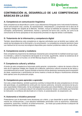 Actividades                                                      El Quijote
complementarias y extraescolares                                                 en el mundo

CONTRIBUCIÓN AL DESARROLLO DE LAS COMPETENCIAS
BÁSICAS EN LA ESO

A. Competencia en comunicación lingüística
Esta competencia se desarrolla en cuanto a que utilizaremos el lenguaje como instrumento fundamen-
tal de comunicación oral y escrita, de representación, interpretación y comprensión de la obra de El
ingenioso hidalgo don Quijote de la Mancha. También, incluye la habilidad de expresar e interpretar
conceptos, pensamientos, sentimientos, hechos y opiniones de forma oral y escrita, así como la de
comunicarse de forma apropiada en las situaciones previstas en algunas tareas o actividades.


D. Tratamiento de la información y competencia digital
También desarrollaremos esta competencia en algunas actividades que se tendrán que realizar utili-
zando las tecnologías de la información y la comunicación. La competencia comporta asimismo hacer
uso habitual de los recursos tecnológicos disponibles para resolver problemas reales de modo eﬁcaz.


E. Competencia social y ciudadana
Esta competencia proporciona las destrezas necesarias para comprender la realidad social que supo-
ne entender y valorar la importancia del Quijote en el mundo. Igualmente, valorar la existencia de el
museo «El Quijote en el mundo» en el IES Mencey Acaymo de Güímar.


F. Competencia cultural y artística
A través de esta competencia el alumnado podrá apreciar, comprender y valorar de manera crítica la
obra de El ingenioso hidalgo don Quijote de la Mancha, patrimonio cultural universal de las letras y
concretamente de la novela. Supone también el dominio de las destrezas necesarias para la expresión
de ideas, experiencias o sentimientos de forma creativa a través de dibujos e ilustraciones artísticas
tanto ajenas como de producción propia.


G. Competencia para aprender a aprender
Con esta unidad didáctica, también queremos contribuir al desarrollo de esta competencia en el inicio
del aprendizaje y la posibilidad de continuarlo de manera autónoma, tomando conciencia de las pro-
pias capacidades intelectuales, de las estrategias adecuadas para desarrollarlas y del propio proceso
de aprendizaje. Es crucial para adquirir tal competencia presentar tareas y actividades que fomenten
la motivación, la conﬁanza del alumnado en sí mismo, la autoevaluación, la cooperación, etc.


H. Autonomía e iniciativa personal
Pretendemos que el alumnado tome decisiones con criterio, y que desarrolle la opción elegida asu-
miendo las consecuencias, y que adquiera habilidades personales como la autonomía, creatividad,
autoestima, autocrítica, iniciativa, el control emocional..., de modo que pueda afrontar la adopción de
soluciones distintas ante nuevos contextos.


                                                                                                   165
 