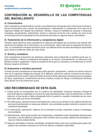 Actividades                                                      El Quijote
complementarias y extraescolares                                                 en el mundo

CONTRIBUCIÓN AL DESARROLLO DE LAS COMPETENCIAS
DEL BACHILLERATO
A. Comunicativa
Esta competencia se desarrolla en cuanto a que utilizaremos el lenguaje como instrumento fundamen-
tal de comunicación oral y escrita, de representación, interpretación y comprensión de la obra de El
ingenioso hidalgo don Quijote de la Mancha. También, incluye la habilidad de expresar e interpretar
conceptos, pensamientos, sentimientos, hechos y opiniones de forma oral y escrita, así como la de
comunicarse de forma apropiada en las situaciones previstas en algunas tareas o actividades.

B. Tratamiento de la información y competencia digital
También desarrollaremos esta competencia en algunas actividades que se tendrán que realizar utili-
zando las tecnologías de la información y la comunicación, sobre todo para la búsqueda de informa-
ción. La competencia comporta asimismo hacer uso habitual de los recursos tecnológicos disponibles
para resolver problemas reales de modo eﬁcaz.

C. Social y ciudadana
Esta competencia proporciona las destrezas necesarias para comprender la realidad social que su-
pone entender y valorar la importancia del Quijote en el mundo. Concretamente, su inﬂuencia en la
literatura canaria. Igualmente, valorar la existencia del museo en Canarias y concretamente en el IES
Mencey Acaymo de Güímar.

D. Autonomía e iniciativa personal
A través de esta competencia el alumnado podrá apreciar, comprender y valorar de manera crítica la
obra de El ingenioso hidalgo don Quijote de la Mancha, patrimonio cultural universal de las letras y
concretamente de la novela. Supone también el dominio de las destrezas necesarias para la expresión
de ideas, experiencias o sentimientos de forma creativa a través de dibujos e ilustraciones artísticas
tanto ajenas como de producción propia.


USO RECOMENDADO DE ESTA GUÍA
1.º) Estas guías se corresponden con el cuaderno de actividades. Creemos necesario entregar al
    alumnado algunos materiales en función de cada actividad prevista. Será el profesorado, en última
    instancia, el que decida si debe entregársele todo el cuaderno o aquellos materiales que se nece-
    siten para cada una de las actividades.
2.º) En estas guías, reproducimos las actividades tal y como se encuentran en el cuaderno del alumno
     para que el profesorado no tenga que utilizarlo. Las actividades pueden contener la solución a las
     cuestiones planteadas.
3.º) A continuación, aparecerán: objetivos de la actividad concreta, materiales y pasos o estrategias
     recomendadas.
4.º) Naturalmente, estas guías pueden ser enriquecidas o adaptadas a las necesidades del alumnado
     del centro y de los objetivos propuestos. Esto conlleva que se puedan realizar las actividades in-
     cluso de manera independiente.
5.º) Algunas actividades contienen actividades complementarias, para que el profesorado pueda utili-
     zarlas si las considera necesario con el ﬁn de reforzar o ampliar lo aprendido.

                                                                                                   166
 