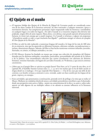 Actividades                                                                                      El Quijote
complementarias y extraescolares                                                                                         en el mundo


     El Quijote en el mundo
     -El El ingenioso hidalgo don Quijotela Mancha de Miguel de Cervantes puede puede ser consideradauna de
     — ingenioso hidalgo Don Quijote de de la Mancha de Miguel de Cervantes ser considerada como como
     las obrasde las obras la Literaturala literaturaSu obra trasciende a trasciende momento, época o movimiento
         una cumbre de cumbre de Universal. universal. Su obra cualquier a cualquier momento, época o
     literario. Sus sempiternos personajes viajan personajes viajan traspasando todas las fronterascualquier lugar
         movimiento literario. Sus sempiternos traspasando todas las fronteras e instalándose en e instalándose
     o en todos los lugares. «En todo el mundo no se «En todo el mundoobrase encuentra ninguna obra literaria más
         en cualquier lugar o en todos los lugares. encuentra ninguna no literaria más profunda, ningún libro de
     tanto impacto.ningúnahora,de tanto impacto. Hasta ahora, es ladel pensamiento humano, la ironía pensamiento
         profunda, Hasta libro es la última y más grande expresión última y más grande expresión del más amarga
     que humano, imaginar. más amarga se terminase, yimaginar. Si preguntase se terminase, y ustedes sunos preguntase
          se puede la ironía Si el mundo que se puede alguien nos el mundo "¿Entendieron alguien vida, y a qué
     conclusión han llegado?" - su vida, 1y aentregar en silencio un ejemplar de Don Quijote de la Mancha1» ejemplar
         “¿Entendieron ustedes podríamos qué conclusión han llegado?” - podríamos entregar en silencio un
         de Don Quijote de la Mancha »
     -El El libro no solo sido traducido a numerosas lenguas del mundo a lo largo largo de losde 400 años de su
     — libro no solo ha ha sido traducido a numerosas lenguas del mundo a lo de los más más de 400 años
     existencia, sino que sino que ha aparecido en diferentes formatos, ediciones variadas, encuadernaciones e,
         de su existencia, ha aparecido en diferentes formatos, ediciones variadas, encuadernaciones e, incluso,
     dimensionesdimensiones dispares. Además, delhecho se han hecho numerosas versiones infantiles, juveniles,
         incluso, dispares. Además, del libro se han libro numerosas versiones infantiles, juveniles, ilustradas, en
     cómics, en dibujos animados dibujos animados y en cine.
         ilustradas, en cómics, en y en cine.
     — El IES Mencey Acaymo ha fundado un museo que recoge una colección de ejemplares del Quijote
     -El IES Mencey Acaymo ha fundado un museo que recoge una colección de ejemplares del Quijote donados
         donados por las distintas embajadas, consulados, particulares, personalidades del mundo de la cultura
     por o de la política. Una extraordinaria colección personalidades del mundo de la cultura o de la distintos
          las distintas embajadas, consulados, particulares, que cuenta actualmente con ediciones de política.
     Una extraordinaria colección que cuenta actualmente con ediciones de distintos formatos, versiones ilustradas
         formatos, versiones ilustradas y de lugares de casi todo el mundo, en 70 idiomas, y que está en continuo
     y de lugares de casi todo el mundo, en 70 idiomas, y que está en continuo crecimiento.
         crecimiento.

     -¿Sabes que en en el propio libro se vaticina su propio futuro? Puesbien, en la 2ª parte de esta obra, en el
     — ¿Sabes que el propio libro se vaticina su propio futuro? Pues bien, en la 2.ª parte de esta obra, en el
     capítulo III, III, el bachiller Sansón Carrasco «[…]«[…] y se me trasluce que noque de haber nación nación ni
         capítulo el bachiller Sansón Carrasco dice dice y a mí a mí se me trasluce ha no ha de haber ni lengua
     donde no sedonde no se A lo que responde Don Quijote: «—Una de las cosas que más cosas de dar contento a dar
         lengua traduzga.» traduzga.» A lo que responde Don Quijote: «—Una de las debe que más debe de un
         contento a un hombre virtuoso y eminente es verse, viviendo, andar con buen nombre por las lenguas de las
     hombre virtuoso y eminente es verse, viviendo, andar con buen nombre por las lenguas de las gentes, impreso y en
         gentes, impreso y en estampa»
     estampa»
     — Estas actividades, que presentamos a continuación, pretende servir de prólogo a la visita que se realice al
     -Esta unidad didáctica, que presentamos a de tareas y actividades pretendemos contribuirvisita que se realice
         Museo. Mediante un cuidadoso diseño continuación, pretende servir de prólogo a la a que el alumnado,
     al Museo. una perspectiva más activa y lúdica, mejore sus conocimientos de lacontribuir autor y, sobre todo,
         desde Mediante un cuidadoso diseño de tareas y actividades pretendemos obra y su a que el alumnado,
     desde una perspectiva más activa y lúdica, mejore sus conocimientos desu obra y su autor y, sobre todo, aprecie
         aprecie no sólo algunos de sus múltiples valores si no además la enorme inﬂuencia en la literatura
         universal.
     no sólo algunos de sus múltiples valores si no además su enorme inﬂuencia en la Literatura Universal.




     1
     1 Dostoievski, Fedor, “Diario de un escritor», marzo 1876, capítulo II (1): «Don Carlos yySir Watkin ...» en David McNaughton, unas reﬂexiones
                           «Diario       escritor”, marzo 1876, capítulo II (1): “Don Carlos Sir Watkin ...” en David McNaughton, unas
     reﬂexiones a «Don Quijote» - y sus metáforas. metáforas.
     en cuanto en cuanto a “Don Quijote” - y sus
                                                                                                                                                2


                                                                                                                                                      167
 