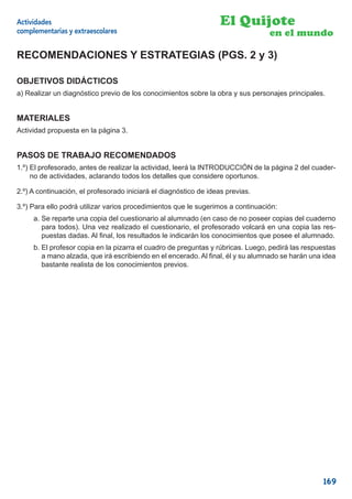 Actividades                                                        El Quijote
complementarias y extraescolares                                                 en el mundo

RECOMENDACIONES Y ESTRATEGIAS (PGS. 2 y 3)

OBJETIVOS DIDÁCTICOS
a) Realizar un diagnóstico previo de los conocimientos sobre la obra y sus personajes principales.


MATERIALES
Actividad propuesta en la página 3.


PASOS DE TRABAJO RECOMENDADOS
1.º) El profesorado, antes de realizar la actividad, leerá la INTRODUCCIÓN de la página 2 del cuader-
     no de actividades, aclarando todos los detalles que considere oportunos.

2.º) A continuación, el profesorado iniciará el diagnóstico de ideas previas.

3.º) Para ello podrá utilizar varios procedimientos que le sugerimos a continuación:
     a. Se reparte una copia del cuestionario al alumnado (en caso de no poseer copias del cuaderno
        para todos). Una vez realizado el cuestionario, el profesorado volcará en una copia las res-
        puestas dadas. Al ﬁnal, los resultados le indicarán los conocimientos que posee el alumnado.
     b. El profesor copia en la pizarra el cuadro de preguntas y rúbricas. Luego, pedirá las respuestas
        a mano alzada, que irá escribiendo en el encerado. Al ﬁnal, él y su alumnado se harán una idea
        bastante realista de los conocimientos previos.




                                                                                                  169
 