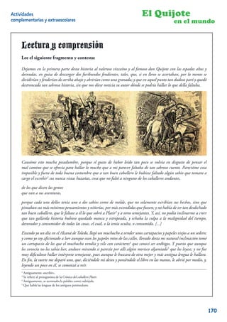 Actividades                                                                        El Quijote
complementarias y extraescolares                                                                       en el mundo


     Lectura y comprensión
     Lee el siguiente fragmento y contesta:

     Dejamos en la primera parte desta historia al valeroso vizcaíno y al famoso don Quijote con las espadas altas y
     desnudas, en guisa de descargar dos furibundos fendientes, tales, que, si en lleno se acertaban, por lo menos se
     dividirían y fenderían de arriba abajo y abrirían como una granada; y que en aquel punto tan dudoso paró y quedó
     destroncada tan sabrosa historia, sin que nos diese noticia su autor dónde se podría hallar lo que della faltaba.




     Causóme esto mucha pesadumbre, porque el gusto de haber leído tan poco se volvía en disgusto de pensar el
     mal camino que se ofrecía para hallar lo mucho que a mi parecer faltaba de tan sabroso cuento. Parecióme cosa
     imposible y fuera de toda buena costumbre que a tan buen caballero le hubiese faltado algún sabio que tomara a
     cargo el escrebir2 sus nunca vistas hazañas, cosa que no faltó a ninguno de los caballeros andantes,

     de los que dicen las gentes
     que van a sus aventuras,

     porque cada uno dellos tenía uno o dos sabios como de molde, que no solamente escribían sus hechos, sino que
     pintaban sus más mínimos pensamientos y niñerías, por más escondidas que fuesen; y no había de ser tan desdichado
     tan buen caballero, que le faltase a él lo que sobró a Platir3 y a otros semejantes. Y, así, no podía inclinarme a creer
     que tan gallarda historia hubiese quedado manca y estropeada, y echaba la culpa a la malignidad del tiempo,
     devorador y consumidor de todas las cosas, el cual, o la tenía oculta, o consumida. [...]

     Estando yo un día en el Alcaná de Toledo, llegó un muchacho a vender unos cartapacios y papeles viejos a un sedero;
     y como yo soy aﬁcionado a leer aunque sean los papeles rotos de las calles, llevado desta mi natural inclinación tomé
     un cartapacio de los que el muchacho vendía y vile con carácteres4 que conocí ser arábigos. Y puesto que aunque
     los conocía no los sabía leer, anduve mirando si parecía por allí algún morisco aljamiado5 que los leyese, y no fue
     muy diﬁcultoso hallar intérprete semejante, pues aunque le buscara de otra mejor y más antigua lengua le hallara.
     En ﬁn, la suerte me deparó uno, que, diciéndole mi deseo y poniéndole el libro en las manos, le abrió por medio, y,
     leyendo un poco en él, se comenzó a reír.
     2
       Antiguamente «escribir».
     3
       Se reﬁere al protagonista de la Crónica del caballero Platir.
     4
       Antiguamente, se acentuaba la palabra como esdrújula.
     5
       Que habla las lenguas de los antiguos peninsulares.
                                                                                                                           4


                                                                                                                                170
 