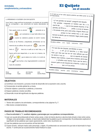 Actividades                                                                                        El Quijote
complementarias y extraescolares                                                                                            en el mundo
                                                                                                                                                  j
                                                                                                                                                  en el mundo
                                                                                 5. Al texto se le han
                                                                                                       caído algunas palabr
                                                                                 correspon diente.                         as que debes poner
                                                                                                                                              en el sitio

 4. APRENDEMOS A ESCRIBIR CON DON QUIJOTE
                                                                                      —¿Y son grandes los
                                                                                                            leones? —preguntó do
 Lee el texto y luego sustituye los personajes y los objetos por las palabras
                                                                       labras
                                                                            s                                                    n Quijote.
                                                                                      —Tan grandes —resp
 que les corresponden y que encontrarás de manera desordenada más      a    s                                on dió el hombre qu
                                                                                                                                  e iba a la
 abajo.                                                                               puerta del carro—,
                                                                                                           que no han pasado ma
                                                                                                                                 yores, ni tan
                                                                                     grandes, de África a
                                                                                                           España jamás; y yo soy
                                                                                                                                   el leonero
       Toda aquella noche no durmió [don Quijote], pensando en su                    y he pasado otros, pe
                                                                                                           ro como estos, ninguno.
                                                                                                                                   Ahora van
                                                                                     hambrientos porque
                                                                                                          no han comido hoy;
       señora [Dulcinea , por acomodarse a lo que había leído en sus                                                           y, así, vuesa
                                                                                    merce d se desvíe, qu
                                                                                                          e es menester llegar
                                                                                                                               presto donde
                                                                                    les demos de comer
       [libros] , cuando los caballeros pasaban sin dormir muchas                                          .

       noches en las       orestas y despoblados, entretenidos con las            PALABRAS CAÍDAS:
                                                                                                        carro    España   hambrientos    comer
       memorias de sus señoras. No la pasó así [Sancho      ], que, como
                                                                                    A lo que dijo don Qu
                                                                                                        ijote, sonriéndose un
       tenía el [estómago] lleno de un sueño se la llevó toda, y no                                                            poco:
                                                                                    —¿Leoncitos a mí? ¿A
                                                                                                            mí leoncitos, y a tal
                                                                                                                                    es horas?
                                                                                    Pues ¡por Dios que
       fueran parte para despertarle, si su amo no lo llamara, los                                      han de ver esos señ
                                                                                                                               ores que acá
                                                                                   los envían si soy yo
                                                                                                        hombre que se espant
       [rayos] del [sol]      , que le daban en el rostro, ni el canto de                                                       a de leones!
                                                                                   Apeaos, buen hombre,
                                                                                                          y pues sois el leonero,
                                                                                                                                   abrid esas
                                                                                   jaulas y echadme esa
       las [aves] , que muchas y muy regocijadamente la venida del                                         s bestias fuera, que
                                                                                                                                  les daré a
                                                                                  conocer quién es don
                                                                                                         Quijote de la Mancha,
                                                                                                                                  a pesar de
       nuevo día saludaban.                                                       los encantadores que
                                                                                                        a mí los envían.

                                                                                PALABRAS CAÍDAS:
                                                                                                     leoncitos   jaulas   encantadores   hombre
 libros              sol               don Quijote         aves
 estómago            rayos             Dulcinea            Sancho Panza                                                                                 7

                                                                            6


OBJETIVOS
a) Contribuir a la iniciación y proceso inicial de desarrollo de la expresión oral y escrita.
b) Comprender el sentido global de un texto.
c) Asociar objetos o personas a palabras y viceversa.
d) Asignar palabras a textos sencillos.
e) Desarrollo inicial del signiﬁcado de algunas palabras.



MATERIALES
— Textos del cuaderno de actividades, correspondientes a las páginas 6 y 7.
— Más textos complementarios.



PASOS DE TRABAJO RECOMENDADOS
— Para la actividad n.º 1: sustituir objetos y personajes por sus palabras correspondientes.
1) Leer con ayuda del profesorado el texto varias veces, o bien el mismo alumno o alumna todo el texto o bien entre varios.
   Al llegar a los personajes u objetos, el alumnado deberá leer la palabra que le corresponde. El profesorado explicará el
   signiﬁcado de las palabras que vayan apareciendo, sobre todo, la primera vez.
2) Leer las palabras que se encuentran al ﬁnal del texto.
3) Copiar el texto, siempre hasta cada personaje u objeto. El profesorado se cerciorará de que todo el alumnado lo haya
   escrito. Y continuará así sucesivamente hasta ﬁnalizar la copia.
                                                                                                                                                       18
 