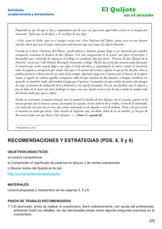 Actividades                                                                      El Quijote
complementarias y extraescolares                                                                      en el mundo


     Preguntéle yo que de qué se reía, y respondióme que de una cosa que tenía aquel libro escrita en el margen por
     anotación. Díjele que me la dijese, y él, sin dejar la risa, dijo:

     —Está, como he dicho, aquí en el margen escrito esto: «Esta Dulcinea del Toboso, tantas veces en esta historia
     referida, dicen que tuvo la mejor mano para salar puercos que otra mujer de toda la Mancha».

     Cuando yo oí decir «Dulcinea del Toboso», quedé atónito y suspenso, porque luego se me representó que aquellos
     cartapacios contenían la historia de don Quijote. Con esta imaginación, le di priesa6 que leyese el principio, y
     haciéndolo ansí, volviendo de improviso el arábigo en castellano, dijo que decía: “Historia de don Quijote de la
     Mancha”, escrita por Cide Hamete Benengeli, historiador arábigo. Mucha discreción fue menester para disimular
     el contento que recebí cuando llegó a mis oídos el título del libro, y, salteándosele al sedero, compré al muchacho
     todos los papeles y cartapacios por medio real; que si él tuviera discreción y supiera lo que yo los deseaba, bien se
     pudiera prometer y llevar más de seis reales de la compra. Apartéme luego con el morisco por el claustro de la iglesia
     mayor, y roguéle me volviese aquellos cartapacios, todos los que trataban de don Quijote, en lengua castellana, sin
     quitarles ni añadirles nada, ofreciéndole la paga que él quisiese. Contentóse con dos arrobas de pasas y dos fanegas
     de trigo, y prometió de traducirlos bien y ﬁelmente y con mucha brevedad. Pero yo, por facilitar más el negocio y
     por no dejar de la mano tan buen hallazgo, le truje a mi casa, donde en poco más de mes y medio la tradujo toda
     del mesmo modo que aquí se reﬁere.

     Estaba en el primero cartapacio pintada muy al natural la batalla de don Quijote con el vizcaíno, puestos en la
     mesma postura que la historia cuenta, levantadas las espadas, el uno cubierto de su rodela, el otro de la almohada,
     y la mula del vizcaíno tan al vivo, que estaba mostrando ser de alquiler a tiro de ballesta. Tenía a los pies escrito
     el vizcaíno un título que decía, «Don Sancho de Azpeitia» que, sin duda, debía de ser su nombre, y a los pies de
     Rocinante estaba otro que decía «Don Quijote». [...] (Parte 1.ª, capítulo IX)


     6
         Antiguamente, prisa.




RECOMENDACIONES Y ESTRATEGIAS (PGS. 4, 5 y 6)

OBJETIVOS DIDÁCTICOS:
a) Lectura comprensiva.
b) Comprender el signiﬁcado de palabras en desuso y de ciertas expresiones.
c) Buscar textos del Quijote en la red.
http://cvc.cervantes.es/obref/quijote/


MATERIALES
Lectura propuesta y cuestionario en las páginas 4, 5 y 6.


PASOS DE TRABAJO RECOMENDADOS:
1.º) El alumnado, antes de realizar el cuestionario, leerá colectivamente, con ayuda del profesorado,
     aclarando todos los detalles, sin dar demasiadas pistas sobre algunas preguntas previstas en el
     cuestionario.

                                                                                                                              171
 