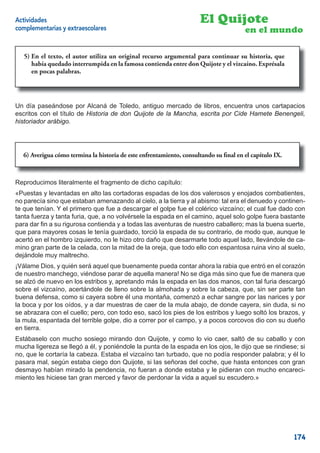 Actividades                                                          El Quijote
complementarias y extraescolares                                                      en el mundo

  5)                 autor utiliza un original recurso argumental para continuar     historia, que
  5) En el texto, el autor utiliza un original recurso argumental para continuar su historia, que
     había quedado interrumpida en la famosa contienda entre don Quijoteyyel vizcaíno. Exprésala
  había quedado interrumpida en la famosa contienda entre Don Quijote       el vizcaíno. Exprésala
     en pocas palabras.
  en pocas palabras.



Un día paseándose por Alcaná de Toledo, antiguo mercado de libros, encuentra unos cartapacios
escritos con el título de Historia de don Quijote de la Mancha, escrita por Cide Hamete Benengeli,
historiador arábigo.




  6) Averigua cómo termina la historia de este enfrentamiento, consultando su ﬁnal en el capítulo IX.
                                               enfrentamiento, consultando su ﬁnal en el capítulo IX.



Reproducimos literalmente el fragmento de dicho capítulo:
«Puestas y levantadas en alto las cortadoras espadas de los dos valerosos y enojados combatientes,
no parecía sino que estaban amenazando al cielo, a la tierra y al abismo: tal era el denuedo y continen-
te que tenían. Y el primero que fue a descargar el golpe fue el colérico vizcaíno; el cual fue dado con
tanta fuerza y tanta furia, que, a no volvérsele la espada en el camino, aquel solo golpe fuera bastante
para dar ﬁn a su rigurosa contienda y a todas las aventuras de nuestro caballero; mas la buena suerte,
que para mayores cosas le tenía guardado, torció la espada de su contrario, de modo que, aunque le
acertó en el hombro izquierdo, no le hizo otro daño que desarmarle todo aquel lado, llevándole de ca-
mino gran parte de la celada, con la mitad de la oreja, que todo ello con espantosa ruina vino al suelo,
dejándole muy maltrecho.
¡Válame Dios, y quién será aquel que buenamente pueda contar ahora la rabia que entró en el corazón
de nuestro manchego, viéndose parar de aquella manera! No se diga más sino que fue de manera que
se alzó de nuevo en los estribos y, apretando más la espada en las dos manos, con tal furia descargó
sobre el vizcaíno, acertándole de lleno sobre la almohada y sobre la cabeza, que, sin ser parte tan
buena defensa, como si cayera sobre él una montaña, comenzó a echar sangre por las narices y por
la boca y por los oídos, y a dar muestras de caer de la mula abajo, de donde cayera, sin duda, si no
se abrazara con el cuello; pero, con todo eso, sacó los pies de los estribos y luego soltó los brazos, y
la mula, espantada del terrible golpe, dio a correr por el campo, y a pocos corcovos dio con su dueño
en tierra.
Estábaselo con mucho sosiego mirando don Quijote, y como lo vio caer, saltó de su caballo y con
mucha ligereza se llegó a él, y poniéndole la punta de la espada en los ojos, le dijo que se rindiese; si
no, que le cortaría la cabeza. Estaba el vizcaíno tan turbado, que no podía responder palabra; y él lo
pasara mal, según estaba ciego don Quijote, si las señoras del coche, que hasta entonces con gran
desmayo habían mirado la pendencia, no fueran a donde estaba y le pidieran con mucho encareci-
miento les hiciese tan gran merced y favor de perdonar la vida a aquel su escudero.»




                                                                                                        174
 