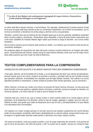Actividades                                                      El Quijote
complementarias y extraescolares                                                 en el mundo

  7) La obra de DonQuijote está continuamente impregnada de toques irónicos yy humorísticos.
                don Quijote está continuamente impregnada de toques irónicos humorísticos.
  ¿Cuáles podemos distinguir en en este fragmento?
     ¿Cuáles podemos distinguir este fragmento?



La obra está llena toques irónicos y humorísticos. Por ejemplo, destacamos la propia escena inicial
en la que se basa este texto donde se lee un comentario hiperbólico «si en lleno se acertaban, por lo
menos se dividirían y fenderían de arriba abajo y abrirían como una granada».
También, cuando dice que la historia de don Quijote igual que la de los grandes caballeros andantes
tiene muchos sabios y escritores: «Parecióme cosa imposible y fuera de toda buena costumbre que
a tan buen caballero le hubiese faltado algún sabio que tomara a cargo el escrebir sus nunca vistas
hazañas».
De la misma manera que la historia esté escrita en árabe: «La historia que encuentra está escrita en
caracteres arábigos».
No podemos dejar de mencionar las risas del joven morisco cuando traduce en el margen del carta-
pacio: «Esta Dulcinea del Toboso, tantas veces en esta historia referida, dicen que tuvo la mejor mano
para salar puercos que otra mujer de toda la Mancha».




TEXTOS COMPLEMENTARIOS PARA LA COMPRENSIÓN
CONSEJOS DE DON QUIJOTE A SU AMIGO SANCHO TRAS SER NOMBRADO GOBERNADOR

«Haz gala, Sancho, de la humildad de tu linaje, y no te desprecies de decir que vienes de labradores,
porque viendo que no te corres, ninguno se pondrá a correrte, y préciate más de ser humilde virtuoso
que pecador soberbio. Inumerables son aquellos que de baja estirpe nacidos, han subido a la suma
dignidad pontiﬁcia e imperatoria; y desta verdad te pudiera traer tantos ejemplos, que te cansaran».


«Mira, Sancho: si tomas por medio a la virtud y te precias de hacer hechos virtuosos, no hay para qué
tener envidia a los que padres y agüelos tienen príncipes y señores, porque la sangre se hereda y la
virtud se aquista, y la virtud vale por sí sola lo que la sangre no vale».


«Siendo esto así, como lo es, que si acaso viniere a verte cuando estés en tu ínsula alguno de tus
parientes, no le deseches ni le afrentes, antes le has de acoger, agasajar y regalar, que con esto sa-
tisfarás al cielo, que gusta que nadie se desprecie de lo que él hizo y corresponderás a lo que debes
a la naturaleza bien concertada».


«Si trujeres a tu mujer contigo (porque no es bien que los que asisten a gobiernos de mucho tiempo
estén sin las propias), enséñala, doctrínala y desbástala de su natural rudeza, porque todo lo que sue-
le adquirir un gobernador discreto suele perder y derramar una mujer rústica y tonta».


«Si acaso enviudares, cosa que puede suceder, y con el cargo mejorares de consorte, no la tomes tal
que te sirva de anzuelo y de caña de pescar, y del “no quiero de tu capilla”, porque en verdad te digo
                                                                                                  175
 