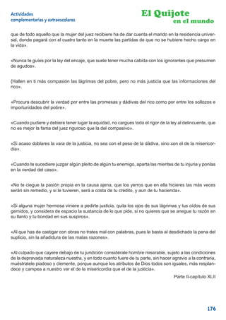 Actividades                                                       El Quijote
complementarias y extraescolares                                                   en el mundo
que de todo aquello que la mujer del juez recibiere ha de dar cuenta el marido en la residencia univer-
sal, donde pagará con el cuatro tanto en la muerte las partidas de que no se hubiere hecho cargo en
la vida».


«Nunca te guíes por la ley del encaje, que suele tener mucha cabida con los ignorantes que presumen
de agudos».


{Hallen en ti más compasión las lágrimas del pobre, pero no más justicia que las informaciones del
rico».


«Procura descubrir la verdad por entre las promesas y dádivas del rico como por entre los sollozos e
importunidades del pobre».


«Cuando pudiere y debiere tener lugar la equidad, no cargues todo el rigor de la ley al delincuente, que
no es mejor la fama del juez riguroso que la del compasivo».


«Si acaso doblares la vara de la justicia, no sea con el peso de la dádiva, sino con el de la misericor-
dia».


«Cuando te sucediere juzgar algún pleito de algún tu enemigo, aparta las mientes de tu injuria y ponlas
en la verdad del caso».


«No te ciegue la pasión propia en la causa ajena, que los yerros que en ella hicieres las más veces
serán sin remedio, y si le tuvieren, será a costa de tu crédito, y aun de tu hacienda».


«Si alguna mujer hermosa viniere a pedirte justicia, quita los ojos de sus lágrimas y tus oídos de sus
gemidos, y considera de espacio la sustancia de lo que pide, si no quieres que se anegue tu razón en
su llanto y tu bondad en sus suspiros».


«Al que has de castigar con obras no trates mal con palabras, pues le basta al desdichado la pena del
suplicio, sin la añadidura de las malas razones».


«Al culpado que cayere debajo de tu juridición considérale hombre miserable, sujeto a las condiciones
de la depravada naturaleza nuestra, y en todo cuanto fuere de tu parte, sin hacer agravio a la contraria,
muéstratele piadoso y clemente, porque aunque los atributos de Dios todos son iguales, más resplan-
dece y campea a nuestro ver el de la misericordia que el de la justicia».
                                                                                   Parte II-capítulo XLII




                                                                                                    176
 