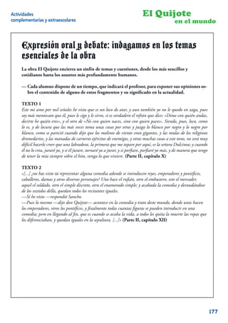 Actividades                                                                   El Quijote
complementarias y extraescolares                                                                  en el mundo


     Expresión oral y debate: indagamos en los temas
     esenciales de la obra
     La obra El Quijote encierra un sinfín de temas y cuestiones, desde los más sencillos y
     cotidianos hasta los asuntos más profundamente humanos.

     — Cada alumno dispone de un tiempo, que indicará el profesor, para exponer sus opiniones so-
       bre el contenido de alguno de estos fragmentos y su signiﬁcado en la actualidad.

     TEXTO 1
     Este mi amo por mil señales he visto que es un loco de atar, y aun también yo no le quedo en zaga, pues
     soy más mentecato que él, pues le sigo y le sirvo, si es verdadero el refrán que dice: «Dime con quién andas,
     decirte he quién eres», y el otro de «No con quien naces, sino con quien paces». Siendo, pues, loco, como
     lo es, y de locura que las más veces toma unas cosas por otras y juzga lo blanco por negro y lo negro por
     blanco, como se pareció cuando dijo que los molinos de viento eran gigantes, y las mulas de los religiosos
     dromedarios, y las manadas de carneros ejércitos de enemigos, y otras muchas cosas a este tono, no será muy
     difícil hacerle creer que una labradora, la primera que me topare por aquí, es la señora Dulcinea; y cuando
     él no lo crea, juraré yo, y si él jurare, tornaré yo a jurar, y si porﬁare, porﬁaré yo más, y de manera que tengo
     de tener la mía siempre sobre el hito, venga lo que viniere. (Parte II, capítulo X)

     TEXTO 2
     «[...] ¿no has visto tú representar alguna comedia adonde se introducen reyes, emperadores y pontíﬁces,
     caballeros, damas y otros diversos personajes? Uno hace el ruﬁán, otro el embustero, este el mercader,
     aquel el soldado, otro el simple discreto, otro el enamorado simple; y acabada la comedia y desnudándose
     de los vestidos della, quedan todos los recitantes iguales.
     —Sí he visto —respondió Sancho.
     —Pues lo mesmo —dijo don Quijote— acontece en la comedia y trato deste mundo, donde unos hacen
     los emperadores, otros los pontíﬁces, y ﬁnalmente todas cuantas ﬁguras se pueden introducir en una
     comedia; pero en llegando al ﬁn, que es cuando se acaba la vida, a todos les quita la muerte las ropas que
     los diferenciaban, y quedan iguales en la sepultura. [...]» (Parte II, capítulo XII)




                                                                                                                     7


                                                                                                                         177
 