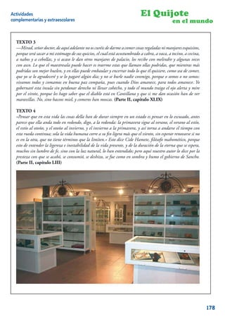 Actividades                                                                 El Quijote
complementarias y extraescolares                                                               en el mundo


  TEXTO 3
  —Mirad, señor doctor, de aquí adelante no os curéis de darme a comer cosas regaladas ni manjares esquisitos,
  porque será sacar a mi estómago de sus quicios, el cual está acostumbrado a cabra, a vaca, a tocino, a cecina,
  a nabos y a cebollas, y si acaso le dan otros manjares de palacio, los recibe con melindre y algunas veces
  con asco. Lo que el maestresala puede hacer es traerme estas que llaman ollas podridas, que mientras más
  podridas son mejor huelen, y en ellas puede embaular y encerrar todo lo que él quisiere, como sea de comer,
  que yo se lo agradeceré y se lo pagaré algún día; y no se burle nadie conmigo, porque o somos o no somos:
  vivamos todos y comamos en buena paz compaña, pues cuando Dios amanece, para todos amanece. Yo
  gobernaré esta ínsula sin perdonar derecho ni llevar cohecho, y todo el mundo traiga el ojo alerta y mire
  por el virote, porque les hago saber que el diablo está en Cantillana y que si me dan ocasión han de ver
  maravillas. No, sino haceos miel, y comeros han moscas. (Parte II, capítulo XLIX)

  TEXTO 4
  «Pensar que en esta vida las cosas della han de durar siempre en un estado es pensar en lo escusado, antes
  parece que ella anda todo en redondo, digo, a la redonda: la primavera sigue al verano, el verano al estío,
  el estío al otoño, y el otoño al invierno, y el invierno a la primavera, y así torna a andarse el tiempo con
  esta rueda continua; sola la vida humana corre a su ﬁn ligera más que el viento, sin esperar renovarse si no
  es en la otra, que no tiene términos que la limiten.» Esto dice Cide Hamete, ﬁlósofo mahomético, porque
  esto de entender la ligereza e inestabilidad de la vida presente, y de la duración de la eterna que se espera,
  muchos sin lumbre de fe, sino con la luz natural, lo han entendido; pero aquí nuestro autor lo dice por la
  presteza con que se acabó, se consumió, se deshizo, se fue como en sombra y humo el gobierno de Sancho.
  (Parte II, capítulo LIII)




                                                                                                              8


                                                                                                                   178
 