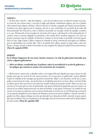 Actividades                                                                   El Quijote
complementarias y extraescolares                                                                  en el mundo


  TEXTO 5
  —Tú dices bien, Sancho —dijo don Quijote—, pero has de advertir que no todos los tiempos son unos,
  ni corren de una misma suerte, y esto que el vulgo suele llamar comúnmente agüeros, que no se fundan
  sobre natural razón alguna, del que es discreto han de ser tenidos y juzgados por buenos acontecimientos.
  Levántase uno destos agoreros por la mañana, sale de su casa, encuéntrase con un fraile de la orden del
  bienaventurado San Francisco y, como si hubiera encontrado con un grifo, vuelve las espaldas y vuélvese
  a su casa. Derrámasele al otro mendoza la sal encima de la mesa, y derrámasele a él la melancolía por el
  corazón, como si estuviese obligada la naturaleza a dar señales de las venideras desgracias con cosas tan
  de poco momento como las referidas. El discreto y cristiano no ha de andar en puntillos con lo que quiere
  hacer el cielo. Llega Cipión a África, tropieza en saltando en tierra, tiénenlo por mal agüero sus soldados,
  pero él, abrazándose con el suelo, dijo: «No te me podrás huir, África, porque te tengo asida y entre mis
  brazos». Así que, Sancho, el haber encontrado con estas imágines ha sido para mí felicísimo acontecimiento.
  (Parte II, capítulo LVIII)


  DEBATE
  En él último fragmento de esta tarea, Sancho renuncia a la vida de gobernante haciendo una
  crítica a algunos gobernantes.

  — Abrir un debate, coordinado por el profesor, sobre la necesidad de la acción de gobernar y
    los peligros que entraña en cuanto a las tentaciones de corrupción.


  —Abrid camino, señores míos, y dejadme volver a mi antigua libertad: dejadme que vaya a buscar la vida
  pasada, para que me resucite de esta muerte presente. Yo no nací para ser gobernador ni para defender
  ínsulas ni ciudades de los enemigos que quisieren acometerlas. Mejor se me entiende a mí de arar y cavar,
  podar y ensarmentar las viñas, que de dar leyes ni de defender provincias ni reinos. Bien se está San Pedro
  en Roma: quiero decir que bien se está cada uno usando el oﬁcio para que fue nacido. Mejor me está a mí
  una hoz en la mano que un cetro de gobernador, más quiero hartarme de gazpachos que estar sujeto a la
  miseria de un médico impertinente que me mate de hambre, y más quiero recostarme a la sombra de una
  encina en el verano y arroparme con un zamarro de dos pelos en el invierno, en mi libertad, que acostarme
  con la sujeción del gobierno entre sábanas de holanda y vestirme de martas cebollinas. Vuestras mercedes se
  queden con Dios y digan al duque mi señor que desnudo nací, desnudo me hallo: ni pierdo ni gano; quiero
  decir que sin blanca entré en este gobierno y sin ella salgo, bien al revés de como suelen salir los gobernadores
  de otras ínsulas. (Parte II, capítulo LIII)




                                                                                                                 9


                                                                                                                      179
 