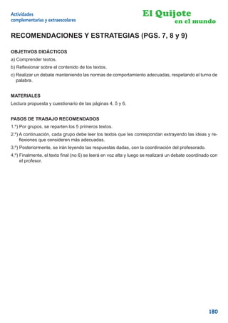 Actividades                                                       El Quijote
complementarias y extraescolares                                                  en el mundo

RECOMENDACIONES Y ESTRATEGIAS (PGS. 7, 8 y 9)

OBJETIVOS DIDÁCTICOS
a) Comprender textos.
b) Reﬂexionar sobre el contenido de los textos.
c) Realizar un debate manteniendo las normas de comportamiento adecuadas, respetando el turno de
   palabra.


MATERIALES
Lectura propuesta y cuestionario de las páginas 4, 5 y 6.


PASOS DE TRABAJO RECOMENDADOS
1.º) Por grupos, se reparten los 5 primeros textos.
2.º) A continuación, cada grupo debe leer los textos que les correspondan extrayendo las ideas y re-
     ﬂexiones que consideren más adecuadas.
3.º) Posteriormente, se irán leyendo las respuestas dadas, con la coordinación del profesorado.
4.º) Finalmente, el texto ﬁnal (no 6) se leerá en voz alta y luego se realizará un debate coordinado con
     el profesor.




                                                                                                   180
 