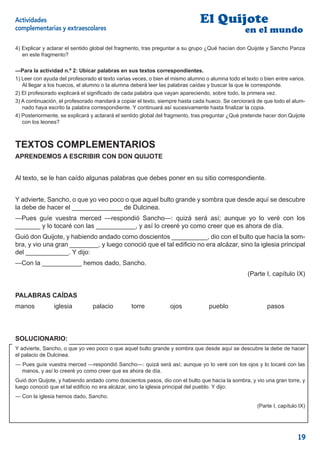 Actividades                                                                   El Quijote
    complementarias y extraescolares                                                                 en el mundo
    4) Explicar y aclarar el sentido global del fragmento, tras preguntar a su grupo ¿Qué hacían don Quijote y Sancho Panza
o      en este fragmento?

    —Para la actividad n.º 2: Ubicar palabras en sus textos correspondientes.
    1) Leer con ayuda del profesorado el texto varias veces, o bien el mismo alumno o alumna todo el texto o bien entre varios.
       Al llegar a los huecos, el alumno o la alumna deberá leer las palabras caídas y buscar la que le corresponde.
    2) El profesorado explicará el signiﬁcado de cada palabra que vayan apareciendo, sobre todo, la primera vez.
    3) A continuación, el profesorado mandará a copiar el texto, siempre hasta cada hueco. Se cerciorará de que todo el alum-
       nado haya escrito la palabra correspondiente. Y continuará así sucesivamente hasta ﬁnalizar la copia.
    4) Posteriormente, se explicará y aclarará el sentido global del fragmento, tras preguntar ¿Qué pretende hacer don Quijote
       con los leones?



    TEXTOS COMPLEMENTARIOS
    APRENDEMOS A ESCRIBIR CON DON QUIJOTE


    Al texto, se le han caído algunas palabras que debes poner en su sitio correspondiente.


    Y advierte, Sancho, o que yo veo poco o que aquel bulto grande y sombra que desde aquí se descubre
    la debe de hacer el ______________ de Dulcinea.
    —Pues guíe vuestra merced —respondió Sancho—: quizá será así; aunque yo lo veré con los
    _______ y lo tocaré con las ___________, y así lo creeré yo como creer que es ahora de día.
    Guió don Quijote, y habiendo andado como doscientos __________, dio con el bulto que hacía la som-
    bra, y vio una gran ________, y luego conoció que el tal ediﬁcio no era alcázar, sino la iglesia principal
    del ____________. Y dijo:
    —Con la ___________ hemos dado, Sancho.
                                                                                                      (Parte I, capítulo IX)


    PALABRAS CAÍDAS
    manos           iglesia         palacio          torre           ojos             pueblo                  pasos




    SOLUCIONARIO:
    Y advierte, Sancho, o que yo veo poco o que aquel bulto grande y sombra que desde aquí se descubre la debe de hacer
    el palacio de Dulcinea.
    — Pues guíe vuestra merced —respondió Sancho—: quizá será así; aunque yo lo veré con los ojos y lo tocaré con las
      manos, y así lo creeré yo como creer que es ahora de día.
    Guió don Quijote, y habiendo andado como doscientos pasos, dio con el bulto que hacía la sombra, y vio una gran torre, y
    luego conoció que el tal ediﬁcio no era alcázar, sino la iglesia principal del pueblo. Y dijo:
    — Con la iglesia hemos dado, Sancho.
                                                                                                          (Parte I, capítulo IX)




                                                                                                                            19
 