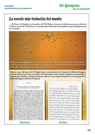 Actividades                                                        El Quijote
complementarias y extraescolares                                                    en el mundo


     La novela más traducida del mundo
     -El El Museo «El Quijote en el mundo» del IES Mencey Acaymo de Güímar posee una colección
     — Museo «El Quijote en el Mundo» del IES Mencey Bencomo de Güímar posee una colección
     de libros en más de 70 idiomas, lo lo cual da prueba fehacientela inﬂuencia que El Quijote tiene
     de libros en más de 70 idiomas, cual da prueba fehaciente de de la inﬂuencia que El Quijote
     tiene mundo.
     en el en el mundo.




      Observa este mapamundi que se encuentra en el Museo “El Quijote en el mundo”
      y en el que se señalan los países de procedencia de las ediciones que se encuentran
      de la obra. ¿Puedes extraer algunas conclusiones?

      Observa estas ediciones de El Quijote que se encuentran en el museo en distintas lenguas.
      Corresponden al comienzo de la obra. ¿En qué lenguas están escritas? ¿Algunas corresponden a
      lenguas que se hablan en España? Repasa y colorea, en un mapa de España, las zonas geográﬁcas
      según las lenguas oﬁciales de España.




                  Alemán                                           Árabe                          10


                                                                                                        181
 