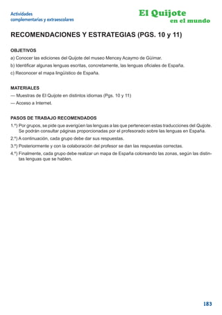 Actividades                                                      El Quijote
complementarias y extraescolares                                                 en el mundo

RECOMENDACIONES Y ESTRATEGIAS (PGS. 10 y 11)

OBJETIVOS
a) Conocer las ediciones del Quijote del museo Mencey Acaymo de Güímar.
b) Identiﬁcar algunas lenguas escritas, concretamente, las lenguas oﬁciales de España.
c) Reconocer el mapa lingüístico de España.


MATERIALES
— Muestras de El Quijote en distintos idiomas (Pgs. 10 y 11)
— Acceso a Internet.


PASOS DE TRABAJO RECOMENDADOS
1.º) Por grupos, se pide que averigüen las lenguas a las que pertenecen estas traducciones del Quijote.
     Se podrán consultar páginas proporcionadas por el profesorado sobre las lenguas en España.
2.º) A continuación, cada grupo debe dar sus respuestas.
3.º) Posteriormente y con la colaboración del profesor se dan las respuestas correctas.
4.º) Finalmente, cada grupo debe realizar un mapa de España coloreando las zonas, según las distin-
     tas lenguas que se hablen.




                                                                                                  183
 