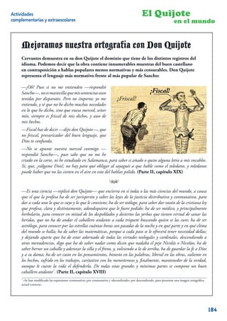 Actividades                                                                                  El Quijote
complementarias y extraescolares                                                                                    en el mundo


     Mejoramos nuestra ortografía con Don Quijote
     Cervantes demuestra en su don Quijote el dominio que tiene de los distintos registros del
     idioma. Podemos decir que la obra contiene innumerables muestras del buen castellano
     en contraposición a hablas populares menos normativas y más censurables. Don Quijote
     representa el lenguaje más normativo frente al más popular de Sancho:

     —¡Oh! Pues si no me entienden —respondió
     Sancho—, no es maravilla que mis sentencias sean                                              ¡Fiscal!
     tenidas por disparates. Pero no importa: yo me                        ¿Friscal?
     entiendo, y sé que no he dicho muchas necedades
     en lo que he dicho, sino que vuesa merced, señor
     mío, siempre es friscal de mis dichos, y aun de
     mis hechos.
     —Fiscal has de decir —dijo don Quijote—, que
     no friscal, prevaricador del buen lenguaje, que
     Dios te confunda.
     —No se apunte vuestra merced conmigo —
     respondió Sancho—, pues sabe que no me he
     criado en la corte, ni he estudiado en Salamanca, para saber si añado o quito alguna letra a mis vocablos.
     Sí, que, ¡válgame Dios!, no hay para qué obligar al sayagués a que hable como el toledano, y toledanos
     puede haber que no las corten en el aire en esto del hablar polido. (Parte II, capítulo XIX)

                                                                     ™

     —Es una ciencia —replicó don Quijote— que encierra en sí todas o las más ciencias del mundo, a causa
     que el que la profesa ha de ser jurisperito y saber las leyes de la justicia distributiva y conmutativa, para
     dar a cada uno lo que es suyo y lo que le conviene; ha de ser teólogo, para saber dar razón de la cristiana ley
     que profesa, clara y distintamente, adondequiera que le fuere pedido; ha de ser médico, y principalmente
     herbolario, para conocer en mitad de los despoblados y desiertos las yerbas que tienen virtud de sanar las
     heridas, que no ha de andar el caballero andante a cada triquete buscando quien se las cure; ha de ser
     astrólogo, para conocer por las estrellas cuántas horas son pasadas de la noche y en qué parte y en qué clima
     del mundo se halla; ha de saber las matemáticas, porque a cada paso se le ofrecerá tener necesidad dellas;
     y dejando aparte que ha de estar adornado de todas las virtudes teologales y cardinales, descendiendo a
     otras menudencias, digo que ha de saber nadar como dicen que nadaba el peje Nicolás o Nicolao, ha de
     saber herrar un caballo y aderezar la silla y el freno, y, volviendo a lo de arriba, ha de guardar la fe a Dios
     y a su dama; ha de ser casto en los pensamientos, honesto en las palabras, liberal en las obras, valiente en
     los hechos, sufrido en los trabajos, caritativo con los menesterosos y, ﬁnalmente, mantenedor de la verdad,
     aunque le cueste la vida el defenderla. De todas estas grandes y mínimas partes se compone un buen
     caballero andante7. (Parte II, capítulo XVIII)
     7
      «Se han modiﬁcado las expresiones «comutativa» por conmutativa y «decendiendo» por descendiendo, para presentar una imagen ortográﬁca
     actual correcta».
                                                                                                                                         12


                                                                                                                                              184
 