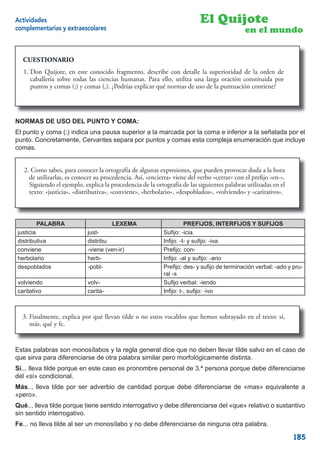 Actividades                                                               El Quijote
complementarias y extraescolares                                                            en el mundo


  CUESTIONARIO

  1. Don Quijote, en este conocido fragmento, describe con detalle la superioridad de la orden de
  1. Don Quijote, en este conocido fragmento, describe con detalle la superioridad de la orden de
  caballería sobre todas las ciencias humanas. Para ello, utilizautiliza unaoración constituida por puntos
     caballería sobre todas las ciencias humanas. Para ello, una larga larga oración constituida por
     puntos y comas (;) y comas (,). ¿Podrías explicar qué normas de uso de la puntuación contiene?
  y comas (;) y comas (,). ¿Podrías explicar qué normas de uso de la puntuación contiene?



NORMAS DE USO DEL PUNTO Y COMA:
El punto y coma (;) indica una pausa superior a la marcada por la coma e inferior a la señalada por el
punto. Concretamente, Cervantes separa por puntos y comas esta compleja enumeración que incluye
comas.


  2. Como sabes, para conocer la ortografía de algunas expresiones, que pueden provocar duda a la hora
   2. Como sabes, para conocer la ortografía de algunas expresiones, que pueden provocar duda a la hora
  dede utilizarlas, es conocer su procedencia. Así, «encierra» viene delverbo “cerrar” con el preﬁjo “en-“.
      utilizarlas, es conocer su procedencia. Así, “encierra” viene del verbo «cerrar» con el preﬁjo «en-».
  Siguiendo el ejemplo, explica la procedencia de la ortografía de las siguientes palabras utilizadas en el
     Siguiendo el ejemplo, explica la procedencia de la ortografía de lassiguientes palabras utilizadas en el
  texto: “justicia”, “distributiva”, “conviene”, “herbolario”, “despoblados”, “volviendo” y y «caritativo».
     texto: «justicia», «distributiva», «conviene», «herbolario», «despoblados», «volviendo» “caritativo”.



       PALABRA                        LEXEMA                        PREFIJOS, INTERFIJOS Y SUFIJOS
justicia                    just-                          Suﬁjo: -icia.
distributiva                distribu                       Inﬁjo: -t- y suﬁjo: -iva
conviene                    -viene (ven-ir)                Preﬁjo: con-
herbolario                  herb-                          Inﬁjo: -al y suﬁjo: -ario
despoblados                 -pobl-                         Preﬁjo: des- y suﬁjo de terminación verbal: -ado y pru-
                                                           ral -s
volviendo                   volv-                          Suﬁjo verbal: -iendo
caritativo                  carita-                        Inﬁjo: t-, suﬁjo: -ivo



  3. Finalmente, explica por qué llevan tilde o no estos vocablos que hemos subrayado en el texto: sí,
     Finalmente, explica por                                                             el texto: sí,
  más, qué y fe.fe.
     más, qué y


Estas palabras son monosílabos y la regla general dice que no deben llevar tilde salvo en el caso de
que sirva para diferenciarse de otra palabra similar pero morfológicamente distinta.
Sí... lleva tilde porque en este caso es pronombre personal de 3.ª persona porque debe diferenciarse
del «si» condicional.
Más... lleva tilde por ser adverbio de cantidad porque debe diferenciarse de «mas» equivalente a
«pero».
Qué... lleva tilde porque tiene sentido interrogativo y debe diferenciarse del «que» relativo o sustantivo
sin sentido interrogativo.
Fe... no lleva tilde al ser un monosílabo y no debe diferenciarse de ninguna otra palabra.

                                                                                                                185
 