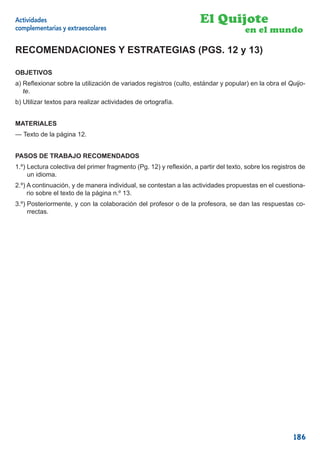 Actividades                                                         El Quijote
complementarias y extraescolares                                                    en el mundo

RECOMENDACIONES Y ESTRATEGIAS (PGS. 12 y 13)

OBJETIVOS
a) Reﬂexionar sobre la utilización de variados registros (culto, estándar y popular) en la obra el Quijo-
   te.
b) Utilizar textos para realizar actividades de ortografía.


MATERIALES
— Texto de la página 12.


PASOS DE TRABAJO RECOMENDADOS
1.º) Lectura colectiva del primer fragmento (Pg. 12) y reﬂexión, a partir del texto, sobre los registros de
     un idioma.
2.º) A continuación, y de manera individual, se contestan a las actividades propuestas en el cuestiona-
     rio sobre el texto de la página n.º 13.
3.º) Posteriormente, y con la colaboración del profesor o de la profesora, se dan las respuestas co-
     rrectas.




                                                                                                      186
 