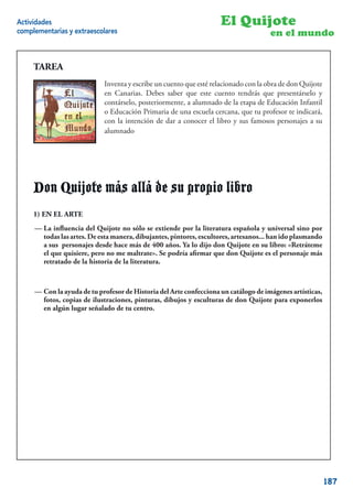 Actividades                                                          El Quijote
complementarias y extraescolares                                                       en el mundo


     TAREA
                              Inventa y escribe un cuento que esté relacionado con la obra de
                             Inventa y escribe un cuento que esté relacionado con la obra de don Quijote
                             en Canarias. Debes Canarias. Debes sabertendrás que presentárselo y
                              Don Quijote en saber que este cuento que este cuento tendrás
                             contárselo, posteriormente, a alumnado de la etapa deaEducación Infantil
                              que presentárselo y contárselo, posteriormente, alumnado de la
                             oetapa infantil o primaria de una escuela cercana, profesorprofesor te
                               Educación Primaria de una escuela cercana, que tu que tu te indicará,
                             con la intención de dar a conocer el a conocer el libro y sus famosos
                              indicará, con la intención de dar libro y sus famosos personajes a su
                             alumnado
                              personajes a su alumnado




     Don Quijote más allá de su propio libro
     1) EN EL ARTE

     -LaLa inﬂuencia delQuijote no sólo se extiende por lala literaturaEspañola y Universal sino por
     — inﬂuencia de El Quijote no sólo se extiende por Literatura española y universal sino por
     todas las las artes. De esta manera, dibujantes, pintores, escultores, artesanos... hanido plasmando
         todas artes. De esta manera, dibujantes, pintores, escultores, artesanos... han ido plasmando
     a sus sus personajes desde hace más de 400 años. Ya lo dijo donQuijote en su libro: “Retráteme
         a personajes desde hace más de 400 años. Ya lo dijo Don Quijote en su libro: «Retráteme
     el queque quisiere, pero no me maltrate». Se podría aﬁrmar que donQuijote es el personaje más
         el quisiere, pero no me maltrate”. Se podría aﬁrmar que Don Quijote es el personaje más
         retratado de la historia de la literatura.
     retratado de la historia de la Literatura.



     -Con la la ayuda detu profesor de Historia del Arte confecciona un catálogo de imágenes imágenes
     — Con ayuda de tu profesor de Historia del Arte confecciona un CATÁLOGO de artísticas,
         fotos, copias de ilustraciones, pinturas, dibujos y esculturas de don Quijote para exponerlos
     artísticas, fotos, copias de ilustraciones, pinturas, dibujos y esculturas de Don Quijote para
         en algún lugar señalado de tu centro.
     exponerlos en algún lugar señalado de tu centro.




                                                                                                      14


                                                                                                            187
 