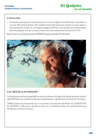 Actividades                                                             El Quijote
complementarias y extraescolares                                                          en el mundo


  2) EN EL CINE

  -Casi desde el el principio de la invención del cine, la obra elQuijote ha sido llevada a la pantalla en
  — Casi desde principio de la invención del cine, la obra El Quijote ha sido llevada a la pantalla
  casicasi unas 100 versiones distintas. Pero también se han hecho numerosasversiones en cómic, tebeos y
       unas 100 versiones distintas. Pero también se han hecho numerosas versiones en cómic, tebeos
  series de televisión. Puedes ver, enen la siguiente página de RTVE, la seriede Manuel Gutiérrez Aragón
      series de televisión. Puedes ver, la siguiente página de RTVE, la serie de Manuel Gutiérrez
  sobre Don Quijote en en que se conoce como la la serie más ambiciosa de la historia dela TVE.
      sobre Don Quijote la la que se conoce como serie más ambiciosa de la historia de la TVE.
  http://www.rtve.es/mediateca/videos/20090225/quijote-capitulo/457109.shtml




  3) EL ARTE DE LA ILUSTRACIÓN

  Las ilustraciones que han acompañado las las sucesivas ediciones largo de la historiahistoria muestran,
  Las ilustraciones que han acompañado sucesivas ediciones a lo a lo largo de la muestran, desde el
  desdeXVII hasta la actualidad, las distintas interpretaciones y signiﬁcaciones de la obra de Cervantes.
  siglo el siglo XVII hasta la actualidad, las distintas interpretaciones y signiﬁcaciones de la obra de
  Cervantes.
  TAREA: analiza estas ilustraciones que se encuentran en las ediciones del Museo «EL QUIJOTE EN
  -TAREA: Analiza indicailustraciones queen cada una, sus diferentes estilos y Museo “EL QUIJOTE
  EL MUNDO» e estas qué se describe se encuentran en las ediciones del las interpretaciones que
  EN EL MUNDO” e indica qué se describe en cada una, sus diferentes estilos y las interpretaciones
  del Quijote muestran sus autores:
  que de El Quijote muestran sus autores:




                                                                                                       15


                                                                                                             189
 