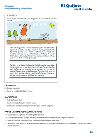 Actividades                                                                    El Quijote
complementarias y extraescolares                                                                    en el mundo

   6. CALIGRAFÍA

   Debes copiar correctamente este fragmento de las aventuras de Don
   Quijote.




        —En esto de gigantes —respondió don Quijote— hay diferentes
        opiniones, si los ha habido o no en el mundo, pero la Santa
        Escritura, que no puede faltar un átomo en la verdad, nos
        muestra que los hubo, contándonos la historia de aquel
         listeazo de Golías, que tenía siete codos y medio de altura,
        que es una desmesurada grandeza.



        También en la isla de Sicilia se han hallado canillas y espaldas
        tan grandes, que su grandeza mani esta que fueron gigantes
        sus dueños, y tan grandes como grandes torres, que la
        geometría saca esta verdad de duda. Pero, con todo esto, no
        sabré decir con certidumbre qué tamaño tuviese Morgante,
        aunque imagino que no debió de ser muy alto.


                                                                           8


OBJETIVOS
a) Realizar caligrafía.
b) Captar el sentido global de un texto.


MATERIALES
— Texto de la actividad.
— Cuaderno especíﬁco para realizar copias.
— Se adjuntan más textos complementarios para realizar caligrafía.


PASOS DE TRABAJO RECOMENDADOS
1.º) El profesorado explicará el sentido global del texto.
2.º) El alumnado realizará la copia del texto atendiendo especialmente a una caligrafía correcta.
3.º) Realizará dibujos sobre alguno de los monstruos nombrados en el texto.
4.º) Al ﬁnalizar, cada alumno o alumna contará cuales son los gigantes más simpáticos, los mejores o los más terroríﬁcos y
     feos que conoce.



                                                                                                                      20
 