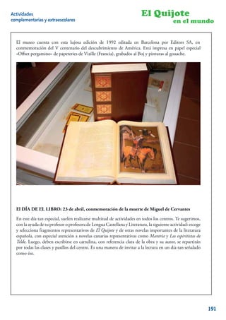 Actividades                                                              El Quijote
complementarias y extraescolares                                                           en el mundo


  El museo cuenta con esta lujosa edición de 1992 editada en Barcelona por Editors SA, en
  conmemoración del V centenario del descubrimiento de América. Está impresa en papel especial
  «Oﬀset pergamino» de papeteries de Vizille (Francia), grabados al Boj y pinturas al gouache.




  El DÍA DE EL LIBRO: 23 de abril, conmemoración de la muerte de Miguel de Cervantes

  En este día tan especial, suelen realizarse multitud de actividades en todos los centros. Te sugerimos,
  con la ayuda de tu profesor o profesora de Lengua Castellana y Literatura, la siguiente actividad: escoge
  y selecciona fragmentos representativos de El Quijote y de otras novelas importantes de la literatura
  española, con especial atención a novelas canarias representativas como Mararía y Las espiritistas de
  Telde. Luego, deben escribirse en cartulina, con referencia clara de la obra y su autor, se repartirán
  por todas las clases y pasillos del centro. Es una manera de invitar a la lectura en un día tan señalado
  como ése.




                                                                                                        17


                                                                                                              191
 