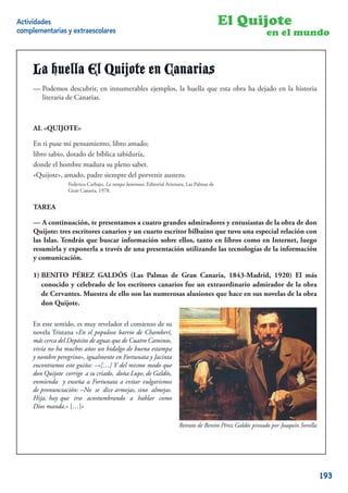 Actividades                                                                                 El Quijote
complementarias y extraescolares                                                                            en el mundo


     La huella El Quijote en Canarias
     -Podemos descubrir, en innumerables ejemplos, la huella que esta obra ha dejado dejado en la literaria
     — Podemos descubrir, en innumerables ejemplos, la huella que esta obra ha en la historia historia
     de Canarias. Canarias.
        literaria de



     AL "QUIJOTE"
        «QUIJOTE»
     En ti puse mi pensamiento, libro amado;
     En ti puse mi pensamiento, libro amado;
     libro sabio, dotado de bíblica sabiduría,
     libro sabio, dotado de bíblica sabiduría,
     donde el hombre madura su pleno saber.
     donde el hombre madura su pleno saber.
     "Quijote", amado, padre siempre del porvenir austero.
     «Quijote», amado, padre siempre del porvenir austero.
                 Federico Carbajo, La rampa luminosa, Editorial Artenara, Las Palmas de
                   Federico Carbajo, La rampa luminosa, Editorial Artenara, Las Palmas de
                 Gran Canaria, 1978.
                   Gran Canaria, 1978.


     TAREA
     TAREA
     — A continuación, te presentamos a cuatro grandes admiradores y entusiastas de la obra de don
     -A continuación, te presentamos a cuatro grandes admiradores y entusiastas de la obra de Don
     Quijote: tres escritores canarios y un cuarto escritor bilbaíno que tuvo una especial relación con
     Quijote: tres escritores canarios y un cuarto escritor bilbaíno que tuvo una especial relación con
     las Islas. Tendrás que buscar información sobre ellos, tanto en libros como en Internet, luego
     las Islas. Tendrás que buscar información sobre ellos, tanto en libros como en Internet, luego
     resumirla y exponerla a través de una presentación utilizando las tecnologías de la información
     resumirla y exponerla a través de una presentación utilizando las Nuevas Tecnologías.
     y comunicación.

     1) BENITO PÉREZ GALDÓS (Las Palmas de Gran Canaria, 1843-Madrid, 1920) El más
     1) conocido y celebrado de los escritores canarios fue Canaria, 1843 - Madrid, 1920) la obra
        BENITO PÉREZ GALDÓS (Las Palmas de Gran un extraordinario admirador de El más
     conocido y celebrado de los ello son las numerosas alusiones que hace admirador de la obra de
        de Cervantes. Muestra de escritores canarios fue un extraordinario en sus novelas de la obra
     Cervantes. Muestra de ello son las numerosas alusiones que hace en sus novelas de la obra Don
        don Quijote.
     Quijote.
     En este sentido, es muy revelador el comienzo de su
     novela Tristana «En el populoso barrio de Chamberí,
     más cerca del Depósito de aguas que de Cuatro Caminos,
     vivía no ha muchos años un hidalgo de buena estampa
     y nombre peregrino», igualmente en Fortunata y Jacinta
     encontramos este guiño: –«[…] Y del mismo modo que
     don Quijote corrige a su criado, doña Lupe, de Galdós,
     enmienda y enseña a Fortunata a evitar vulgarismos
     de pronunciación: –No se dice armejas, sino almejas.
     Hija, hay que irse acostumbrando a hablar como
     Dios manda.» […]»

                                                                        Retrato de Benito Pérez Galdós pintado por Joaquín Sorolla


                                                                                                                               18


                                                                                                                                     193
 