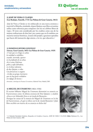 Actividades                                                                        El Quijote
complementarias y extraescolares                                                                        en el mundo


  2) JOSÉ DE VIERA Y CLAVIJO
  (Los Realejos, Tenerife, 1731-Las Palmas de Gran Canaria, 1813)

  «José de Viera y Clavijo se vio embarcado en una nueva aventura a
  través de La Mancha, emulando, al gran Quijote cuyo libro cervantino
  utiliza como referencia para componer uno de sus célebres libros de
  viajes.» El texto está considerado por los eruditos como una de las
  mejores realizaciones de don José, por cuanto que en él combina con
  maestría noticias históricas, avatares del periplo y graciosos episodios
  que hacen del manuscrito algo ameno, a la vez, que educativo.»1




  3) DOMINGO RIVERO GONZÁLEZ
  (Arucas, Gran Canaria, 1852–Las Palmas de Gran Canaria, 1929)
  «Y más que en el lago en calma
            que en el lago en calma
  la realidad se embellece,
     realidad se embellece,
  cuando, invertida, aparece
             invertida, aparece
  en lo profundo de un alma.
         profundo de un alma.
  Así es como Dulcinea,
          como Dulcinea,
  pobre y zaﬁa labradora,
            zaﬁa labradora,
  en el alma redentora
         alma redentora
  de don Quijote, es idea.
           Quijote, es idea.
  Con frecuencia se asegura
        frecuencia se asegura
  –lo dijo un griego el primero–
             un griego el primero–
  que no hay genio verdadero
           hay genio verdadero
  sin ráfagas de locura.»
      ráfagas de locura.»
  «Inversar», Antología de Poemas Cervantinos, Editorial Visor, Madrid, 2005.
  “Inversar”, Antología de Poemas Cervantinos, Editorial Visor, Madrid, 2005.




   4) MIGUEL DE UNAMUNO (1864–1936)
  El escritor bilbaíno Miguel de Unamuno denominó su estancia en
   El escritor bilbaíno Miguel de Unamuno denominó su estancia en
  Fuerteventuracomo “la última aventura de DonDon Quijote» y añadirá
   Fuerteventura como «la última aventura de Quijote” y añadirá “¡Esta
  «¡Esta Atlántida! ¡Esta es ¡Esta es mi ínsula de Barataria».
   es mi es mi Atlántida! mi ínsula de Barataria”.
  Averigua las causas de la estancia de Miguel dede Unamuno en islaisla
   Averigua las causas de la estancia de Miguel Unamuno en la la de
   Fuerteventura. ¿A qué se reﬁere con lo de “ínsula Barataria”? ¿Qué libro
  de Fuerteventura. ¿A qué se reﬁere con lo de «ínsula Barataria»? ¿Qué
   escribió con motivo de su estancia en dicha isla?
  libro escribió con motivo de su estancia en dicha isla?




  1
   A. Sebastián Hernández Gutiérrez, Biografías de Cientí cos Canarios, JOSÉ DE VIERA Y CLAVIJO, Edita: Dykinson S.L., Las
  Palmas de Gran Canarias, 2006
                                                                                                                       19


                                                                                                                             194
 