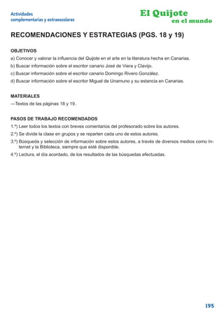 Actividades                                                       El Quijote
complementarias y extraescolares                                                  en el mundo

RECOMENDACIONES Y ESTRATEGIAS (PGS. 18 y 19)

OBJETIVOS
a) Conocer y valorar la inﬂuencia del Quijote en el arte en la literatura hecha en Canarias.
b) Buscar información sobre el escritor canario José de Viera y Clavijo.
c) Buscar información sobre el escritor canario Domingo Rivero González.
d) Buscar información sobre el escritor Miguel de Unamuno y su estancia en Canarias.


MATERIALES
—Textos de las páginas 18 y 19.


PASOS DE TRABAJO RECOMENDADOS
1.º) Leer todos los textos con breves comentarios del profesorado sobre los autores.
2.º) Se divide la clase en grupos y se reparten cada uno de estos autores.
3.º) Búsqueda y selección de información sobre estos autores, a través de diversos medios como In-
     ternet y la Biblioteca, siempre que esté disponible.
4.º) Lectura, el día acordado, de los resultados de las búsquedas efectuadas.




                                                                                               195
 