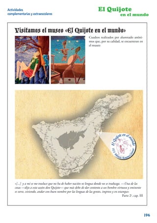 Actividades                                                                El Quijote
complementarias y extraescolares                                                             en el mundo


     Visitamos el museo «El Quijote en el mundo»
                                                                   Cuadros realizados por alumnado anóni-
                                                                   mos que, por su calidad, se encuentran en
                                                                   el museo




     «[...] y a mí se me trasluce que no ha de haber nación ni lengua donde no se traduzga. —Una de las
     cosas —dijo a esta sazón don Quijote— que más debe de dar contento a un hombre virtuoso y eminente
     es verse, viviendo, andar con buen nombre por las lenguas de las gentes, impreso y en estampa»
                                                                                               Parte 2a, cap. III
                                                                                                             20


                                                                                                                    196
 