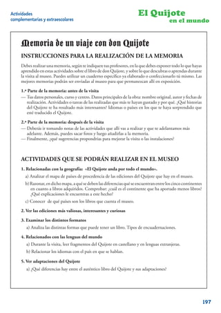 Actividades                                                                 El Quijote
complementarias y extraescolares                                                               en el mundo


     Memoria de un viaje con DonQuijote
                             don Quijote
     INSTRUCCIONES PARA LA REALIZACIÓN DE LA MEMORIA
                   PARA LA REALIZACIÓN DE LA MEMORIA
     Debes realizar una memoria, según te indiquen tustus profesores, en la que debesexponer todo lo que hayas
     Debes realizar        MEMORIA, según te indiquen profesores, en la que debes exponer todo que hayas
     aprendido en estasUnidad Didácticael libroel libro de Don Quijote, lo que descubras o aprendas durante
     aprendido    en esta actividades sobre sobre de don Quijote, y sobre y sobre lo que descubras o aprendas
     durante la museo. Puedes utilizar utilizar un cuaderno especíﬁco ya elaborado o confeccionarlo tú mismo.
     la visita al visita al museo. Puedes un cuaderno especíﬁco ya elaborado o confeccionarlo tú mismo. Las
     Las mejores memorias podrán ser enviadas al museo para quepermanezcan allí en exposición.
     mejores memorias podrán ser enviadas al museo para que permanezcan allí en exposición.

     1ª PARTE DE memoria: antes de la visita visita
     1.ª Parte de la LA MEMORIA: antes de la
     — Tus datos personales, curso y centro. Datos principales la obra: Nombre original, autor y fechas de
     -Tus datos personales, curso y centro. -Datos principales dede la obra: nombreoriginal, autor y fechas de
     realización. -Actividades o tareas dede las realizadas que más tehayan gustado yypor qué. -¿Qué historias
         realización. Actividades o tareas las realizadas que más te hayan gustado por qué. ¿Qué historias
         del Quijote te ha resultado más interesantes? Idiomas o países en los que te haya sorprendido que
     de El Quijote te ha resultado más interesantes? -Idiomas o países en los que te haya sorprendido que esté
         esté traducido el Quijote.
     traducido el Quijote.
     2.ª Parte de la memoria: después de la visita
     2ª PARTE DE LA MEMORIA: después de la visita
     — Deberás ir tomando notas de las actividades que allí vas a realizar y que te adelantamos más
     -Deberás ir tomando notas de las actividadesluegoallí vas a realizar y que te adelantamos más adelante.
         adelante. Además, puedes sacar fotos y que añadirlas a la memoria.
     Además, puedes sacar sugerencias propondríasla memoria. la visita o las instalaciones?
     — Finalmente, ¿qué fotos y luego añadirlas a para mejorar
      -Finalmente, ¿qué sugerencias propondrías para mejorar la visita o las instalaciones?


     ACTIVIDADES QUE SE PODRÁN REALIZAR EN EL MUSEO
     ACTIVIDADES QUE SE PODRÁN REALIZAR EN EL MUSEO
     1. Relacionadas con la geografía: «El Quijote anda por todo el mundo».
     1. RELACIONADAS CON LA GEOGRAFÍA: “El Quijote anda por todo el mundo”.
        a) Analizar el mapa de países de procedencia de las ediciones del Quijote que hay en el museo.
       a) Analizar el mapa de países de procedencia de las ediciones de El Quijote que hay en el museo.
        b) Razonar, en dicho mapa, a qué se deben las diferencias qué se encuentran entre los cinco continentes
       b) Razonar, en dicho mapa, a qué Comprobar: ¿cuál es elque se encuentranha aportado menos libros?
            en cuanto a libros adquiridos. se deben las diferencias continente que entre los cinco continentes
           en cuanto a libros adquiridos. Comprobar: ¿cuál es el continente que ha aportado menos libros? ¿Qué
            ¿Qué explicaciones le encuentras a este hecho?
        c) Conocer de qué países son los hecho?
           explicaciones le encuentras a este libros que cuenta el museo.
       c) Conocer de qué países son los libros que cuenta el Museo.
     2. Ver las ediciones más valiosas, interesantes y curiosas
     2. VER LAS EDICIONES MÁS VALIOSAS, INTERESANTES Y CURIOSAS
     3. Examinar los distintos formatos
     3. EXAMINAR LOS DISTINTOS FORMATOS. libro. Tipos de encuadernaciones.
        a) Analiza las distintas formas que puede tener un
        a) Analiza las distintas formas que puede tener un libro. Tipos de encuadernaciones.
     4. Relacionados con las lenguas del mundo
     4. RELACIONADOS CON LAS LENGUAS DELen castellano y en lenguas extranjeras.
        a) Durante la visita, leer fragmentos del Quijote MUNDO
        4.1. Durante la visita, leer con el país de El Quijote en castellano y en lenguas extranjeras.
        b) Relacionar los idiomas fragmentos en que se hablan.
        4.2. Relacionar los idiomas con el país en que se hablan.
     5. Ver adaptaciones del Quijote
     5. VER ADAPTACIONES DEL QUIJOTE libro del Quijote y sus adaptaciones?
        a) ¿Qué diferencias hay entre el auténtico
       a) ¿Qué diferencias hay entre el auténtico libro de El Quijote y sus adaptaciones?
                                                                                                            21


                                                                                                                  197
 