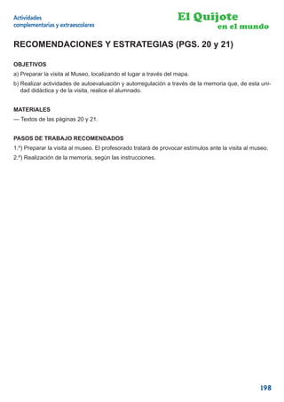 Actividades                                                       El Quijote
complementarias y extraescolares                                                  en el mundo

RECOMENDACIONES Y ESTRATEGIAS (PGS. 20 y 21)

OBJETIVOS
a) Preparar la visita al Museo, localizando el lugar a través del mapa.
b) Realizar actividades de autoevaluación y autorregulación a través de la memoria que, de esta uni-
   dad didáctica y de la visita, realice el alumnado.


MATERIALES
— Textos de las páginas 20 y 21.


PASOS DE TRABAJO RECOMENDADOS
1.º) Preparar la visita al museo. El profesorado tratará de provocar estímulos ante la visita al museo.
2.º) Realización de la memoria, según las instrucciones.




                                                                                                   198
 