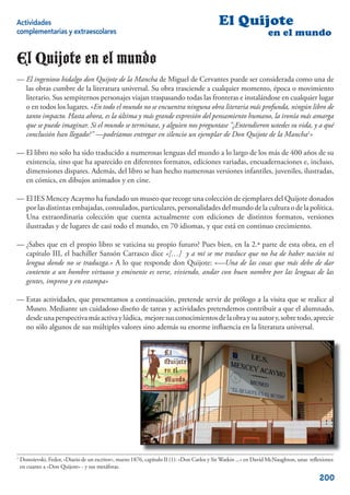 Actividades                                                                                 El Quijote
complementarias y extraescolares                                                                                  en el mundo

El Quijote en el mundo
— El ingenioso hidalgo don Quijote de la Mancha de Miguel de Cervantes puede ser considerada como una de
  las obras cumbre de la literatura universal. Su obra trasciende a cualquier momento, época o movimiento
  literario. Sus sempiternos personajes viajan traspasando todas las fronteras e instalándose en cualquier lugar
  o en todos los lugares. «En todo el mundo no se encuentra ninguna obra literaria más profunda, ningún libro de
  tanto impacto. Hasta ahora, es la última y más grande expresión del pensamiento humano, la ironía más amarga
  que se puede imaginar. Si el mundo se terminase, y alguien nos preguntase "¿Entendieron ustedes su vida, y a qué
  conclusión han llegado?" —podríamos entregar en silencio un ejemplar de Don Quijote de la Mancha1»

— El libro no solo ha sido traducido a numerosas lenguas del mundo a lo largo de los más de 400 años de su
  existencia, sino que ha aparecido en diferentes formatos, ediciones variadas, encuadernaciones e, incluso,
  dimensiones dispares. Además, del libro se han hecho numerosas versiones infantiles, juveniles, ilustradas,
  en cómics, en dibujos animados y en cine.

— El IES Mencey Acaymo ha fundado un museo que recoge una colección de ejemplares del Quijote donados
  por las distintas embajadas, consulados, particulares, personalidades del mundo de la cultura o de la política.
  Una extraordinaria colección que cuenta actualmente con ediciones de distintos formatos, versiones
  ilustradas y de lugares de casi todo el mundo, en 70 idiomas, y que está en continuo crecimiento.

— ¿Sabes que en el propio libro se vaticina su propio futuro? Pues bien, en la 2.ª parte de esta obra, en el
  capítulo III, el bachiller Sansón Carrasco dice «[…] y a mí se me trasluce que no ha de haber nación ni
  lengua donde no se traduzga.» A lo que responde don Quijote: «—Una de las cosas que más debe de dar
  contento a un hombre virtuoso y eminente es verse, viviendo, andar con buen nombre por las lenguas de las
  gentes, impreso y en estampa»

— Estas actividades, que presentamos a continuación, pretende servir de prólogo a la visita que se realice al
  Museo. Mediante un cuidadoso diseño de tareas y actividades pretendemos contribuir a que el alumnado,
  desde una perspectiva más activa y lúdica, mejore sus conocimientos de la obra y su autor y, sobre todo, aprecie
  no sólo algunos de sus múltiples valores sino además su enorme inﬂuencia en la literatura universal.




1
    Dostoievski, Fedor, «Diario de un escritor», marzo 1876, capítulo II (1): «Don Carlos y Sir Watkin ...» en David McNaughton, unas reﬂexiones
    en cuanto a «Don Quijote» - y sus metáforas.

                                                                                                                                         200
 