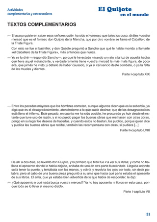 Actividades                                                        El Quijote
complementarias y extraescolares                                                   en el mundo

TEXTOS COMPLEMENTARIOS

— Si acaso quisieren saber esos señores quién ha sido el valeroso que tales los puso, diráles vuestra
  merced que es el famoso don Quijote de la Mancha, que por otro nombre se llama el Caballero de
  la Triste Figura.
  Con esto se fue el bachiller, y don Quijote preguntó a Sancho que qué le había movido a llamarle
  «el Caballero de la Triste Figura», más entonces que nunca.
— Yo se lo diré —respondió Sancho—, porque le he estado mirando un rato a la luz de aquella hacha
  que lleva aquel malandante, y verdaderamente tiene vuestra merced la más mala ﬁgura, de poco
  acá, que jamás he visto; y débelo de haber causado, o ya el cansancio deste combate, o ya la falta
  de las muelas y dientes.
                                                                                     Parte I-capítulo XIX




— Entre los pecados mayores que los hombres cometen, aunque algunos dicen que es la soberbia, yo
  digo que es el desagradecimiento, ateniéndome a lo que suele decirse: que de los desagradecidos
  está lleno el inﬁerno. Este pecado, en cuanto me ha sido posible, he procurado yo huir desde el ins-
  tante que tuve uso de razón, y si no puedo pagar las buenas obras que me hacen con otras obras,
  pongo en su lugar los deseos de hacerlas, y cuando estos no bastan, las publico, porque quien dice
  y publica las buenas obras que recibe, también las recompensara con otras, si pudiera [...]
                                                                                   Parte II-capítulo LVIII




  De allí a dos días, se levantó don Quijote, y lo primero que hizo fue ir a ver sus libros; y como no ha-
  llaba el aposento donde le había dejado, andaba de una en otra parte buscándole. Llegaba adonde
  solía tener la puerta, y tentábala con las manos, y volvía y revolvía los ojos por todo, sin decir pa-
  labra; pero al cabo de una buena pieza preguntó a su ama que hacia qué parte estaba el aposento
  de sus libros. El ama, que ya estaba bien advertida de lo que había de responder, le dijo:
— ¿Qué aposento o qué nada busca vuestra merced? Ya no hay aposento ni libros en esta casa, por-
  que todo se lo llevó el mesmo diablo.
                                                                                      Parte I-capítulo VII




                                                                                                       21
 