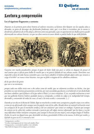 Actividades                                                                 El Quijote
complementarias y extraescolares                                                               en el mundo

Lectura y comprensión
Lee el siguiente fragmento y contesta:

Dejamos en la primera parte desta historia al valeroso vizcaíno y al famoso don Quijote con las espadas altas y
desnudas, en guisa de descargar dos furibundos fendientes, tales, que, si en lleno se acertaban, por lo menos se
dividirían y fenderían de arriba abajo y abrirían como una granada; y que en aquel punto tan dudoso paró y quedó
destroncada tan sabrosa historia, sin que nos diese noticia su autor dónde se podría hallar lo que della faltaba.




Causóme esto mucha pesadumbre, porque el gusto de haber leído tan poco se volvía en disgusto de pensar el
mal camino que se ofrecía para hallar lo mucho que a mi parecer faltaba de tan sabroso cuento. Parecióme cosa
imposible y fuera de toda buena costumbre que a tan buen caballero le hubiese faltado algún sabio que tomara a
cargo el escrebir2 sus nunca vistas hazañas, cosa que no faltó a ninguno de los caballeros andantes,

de los que dicen las gentes
que van a sus aventuras,

porque cada uno dellos tenía uno o dos sabios como de molde, que no solamente escribían sus hechos, sino que
pintaban sus más mínimos pensamientos y niñerías, por más escondidas que fuesen; y no había de ser tan desdichado
tan buen caballero, que le faltase a él lo que sobró a Platir3 y a otros semejantes. Y, así, no podía inclinarme a creer
que tan gallarda historia hubiese quedado manca y estropeada, y echaba la culpa a la malignidad del tiempo,
devorador y consumidor de todas las cosas, el cual, o la tenía oculta, o consumida. [...]

Estando yo un día en el Alcaná de Toledo, llegó un muchacho a vender unos cartapacios y papeles viejos a un sedero;
y como yo soy aﬁcionado a leer aunque sean los papeles rotos de las calles, llevado desta mi natural inclinación tomé
un cartapacio de los que el muchacho vendía y vile con carácteres4 que conocí ser arábigos. Y puesto que aunque
los conocía no los sabía leer, anduve mirando si parecía por allí algún morisco aljamiado5 que los leyese, y no fue
muy diﬁcultoso hallar intérprete semejante, pues aunque le buscara de otra mejor y más antigua lengua le hallara.
En ﬁn, la suerte me deparó uno, que, diciéndole mi deseo y poniéndole el libro en las manos, le abrió por medio, y,
leyendo un poco en él, se comenzó a reír.
2
  Antiguamente «escribir».
3
  Se reﬁere al protagonista de la Crónica del caballero Platir.
4
  Antiguamente, se acentuaba la palabra como esdrújula.
5
  Que habla las lenguas de los antiguos peninsulares.
                                                                                                                  202
 