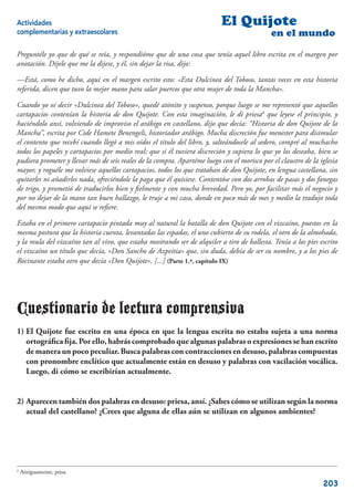 Actividades                                                                El Quijote
complementarias y extraescolares                                                             en el mundo

Preguntéle yo que de qué se reía, y respondióme que de una cosa que tenía aquel libro escrita en el margen por
anotación. Díjele que me la dijese, y él, sin dejar la risa, dijo:

—Está, como he dicho, aquí en el margen escrito esto: «Esta Dulcinea del Toboso, tantas veces en esta historia
referida, dicen que tuvo la mejor mano para salar puercos que otra mujer de toda la Mancha».

Cuando yo oí decir «Dulcinea del Toboso», quedé atónito y suspenso, porque luego se me representó que aquellos
cartapacios contenían la historia de don Quijote. Con esta imaginación, le di priesa6 que leyese el principio, y
haciéndolo ansí, volviendo de improviso el arábigo en castellano, dijo que decía: “Historia de don Quijote de la
Mancha”, escrita por Cide Hamete Benengeli, historiador arábigo. Mucha discreción fue menester para disimular
el contento que recebí cuando llegó a mis oídos el título del libro, y, salteándosele al sedero, compré al muchacho
todos los papeles y cartapacios por medio real; que si él tuviera discreción y supiera lo que yo los deseaba, bien se
pudiera prometer y llevar más de seis reales de la compra. Apartéme luego con el morisco por el claustro de la iglesia
mayor, y roguéle me volviese aquellos cartapacios, todos los que trataban de don Quijote, en lengua castellana, sin
quitarles ni añadirles nada, ofreciéndole la paga que él quisiese. Contentóse con dos arrobas de pasas y dos fanegas
de trigo, y prometió de traducirlos bien y ﬁelmente y con mucha brevedad. Pero yo, por facilitar más el negocio y
por no dejar de la mano tan buen hallazgo, le truje a mi casa, donde en poco más de mes y medio la tradujo toda
del mesmo modo que aquí se reﬁere.

Estaba en el primero cartapacio pintada muy al natural la batalla de don Quijote con el vizcaíno, puestos en la
mesma postura que la historia cuenta, levantadas las espadas, el uno cubierto de su rodela, el otro de la almohada,
y la mula del vizcaíno tan al vivo, que estaba mostrando ser de alquiler a tiro de ballesta. Tenía a los pies escrito
el vizcaíno un título que decía, «Don Sancho de Azpeitia» que, sin duda, debía de ser su nombre, y a los pies de
Rocinante estaba otro que decía «Don Quijote». [...] (Parte 1.ª, capítulo IX)




Cuestionario de lectura comprensiva
1) El Quijote fue escrito en una época en que la lengua escrita no estaba sujeta a una norma
   ortográﬁca ﬁja. Por ello, habrás comprobado que algunas palabras o expresiones se han escrito
   de manera un poco peculiar. Busca palabras con contracciones en desuso, palabras compuestas
   con pronombre enclítico que actualmente están en desuso y palabras con vacilación vocálica.
   Luego, di cómo se escribirían actualmente.


2) Aparecen también dos palabras en desuso: priesa, ansí. ¿Sabes cómo se utilizan según la norma
   actual del castellano? ¿Crees que alguna de ellas aún se utilizan en algunos ambientes?




6
    Antiguamente, prisa.

                                                                                                                203
 
