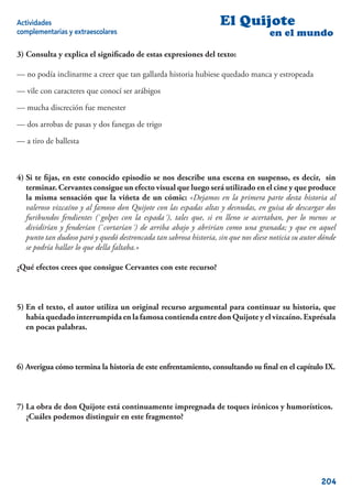 Actividades                                                         El Quijote
complementarias y extraescolares                                                    en el mundo

3) Consulta y explica el signiﬁcado de estas expresiones del texto:

— no podía inclinarme a creer que tan gallarda historia hubiese quedado manca y estropeada

— vile con caracteres que conocí ser arábigos

— mucha discreción fue menester

— dos arrobas de pasas y dos fanegas de trigo

— a tiro de ballesta



4) Si te ﬁjas, en este conocido episodio se nos describe una escena en suspenso, es decir, sin
   terminar. Cervantes consigue un efecto visual que luego será utilizado en el cine y que produce
   la misma sensación que la viñeta de un cómic: «Dejamos en la primera parte desta historia al
   valeroso vizcaíno y al famoso don Quijote con las espadas altas y desnudas, en guisa de descargar dos
   furibundos fendientes (`golpes con la espada´), tales que, si en lleno se acertaban, por lo menos se
   dividirían y fenderían (`cortarían´) de arriba abajo y abrirían como una granada; y que en aquel
   punto tan dudoso paró y quedó destroncada tan sabrosa historia, sin que nos diese noticia su autor dónde
   se podría hallar lo que della faltaba.»

¿Qué efectos crees que consigue Cervantes con este recurso?



5) En el texto, el autor utiliza un original recurso argumental para continuar su historia, que
   había quedado interrumpida en la famosa contienda entre don Quijote y el vizcaíno. Exprésala
   en pocas palabras.



6) Averigua cómo termina la historia de este enfrentamiento, consultando su ﬁnal en el capítulo IX.



7) La obra de don Quijote está continuamente impregnada de toques irónicos y humorísticos.
   ¿Cuáles podemos distinguir en este fragmento?




                                                                                                      204
 